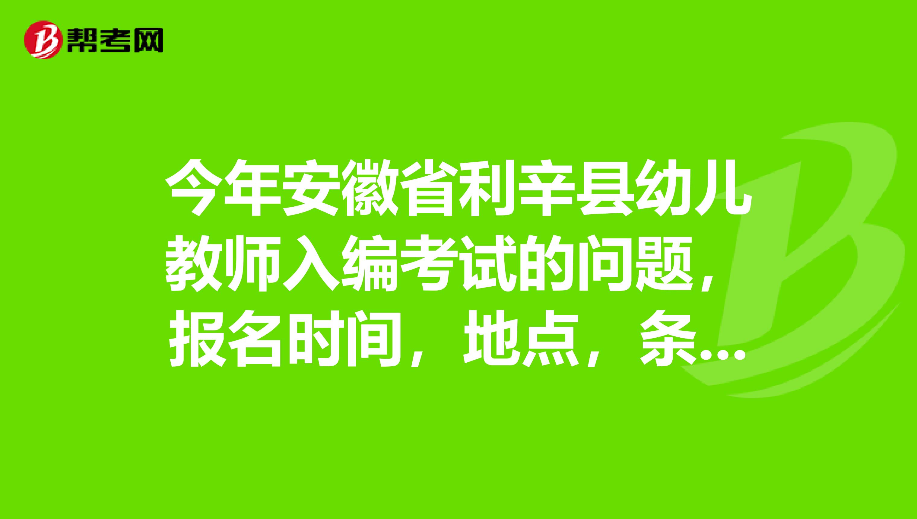 今年安徽省利辛县幼儿教师入编考试的问题，报名时间，地点，条件，面试技巧、考试范围，谢谢