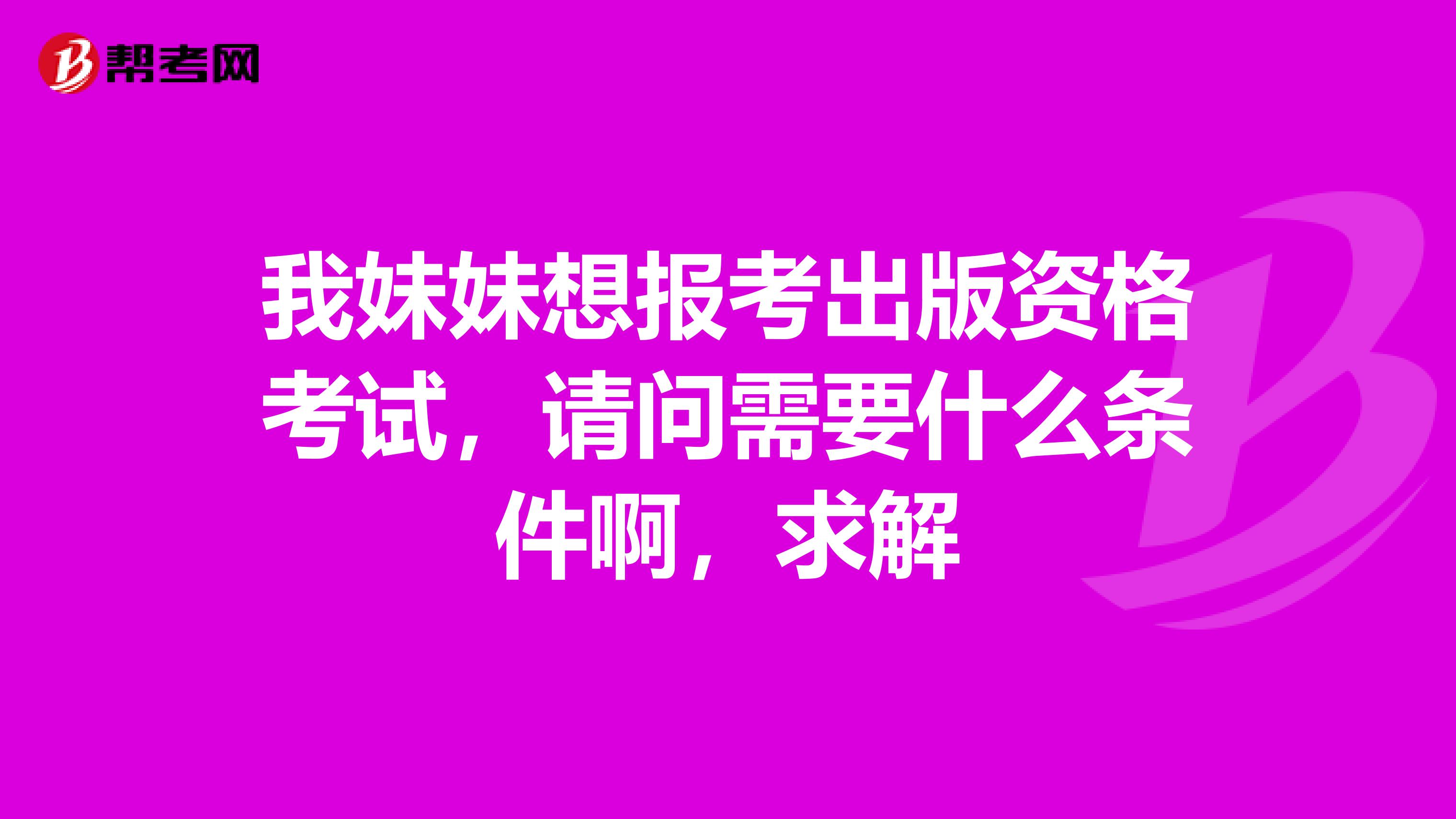 我妹妹想報考出版資格考試，請問需要什么條件啊，求解
