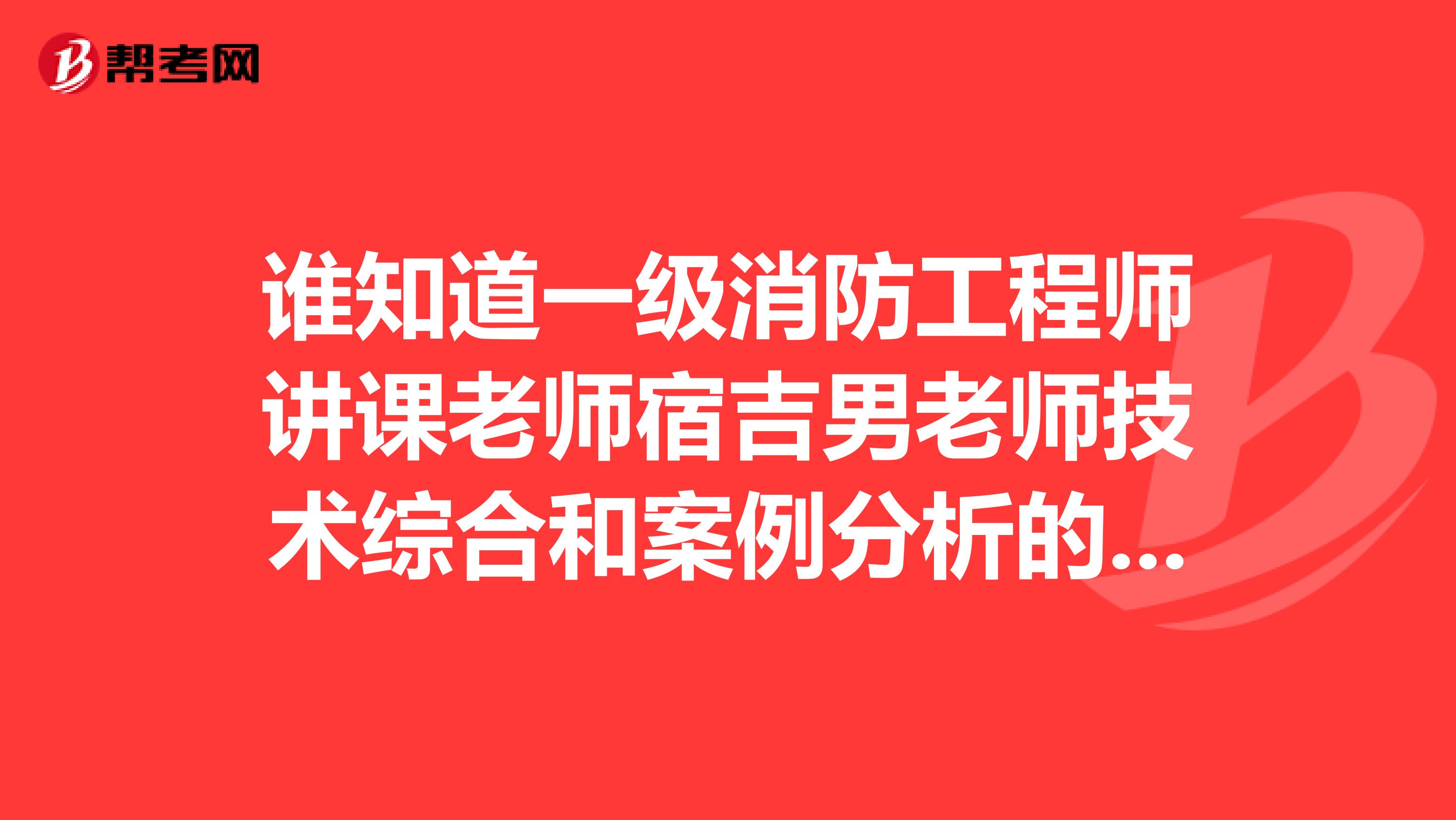 谁知道一级消防工程师讲课老师宿吉男老师技术综合和案例分析的讲课视频啊