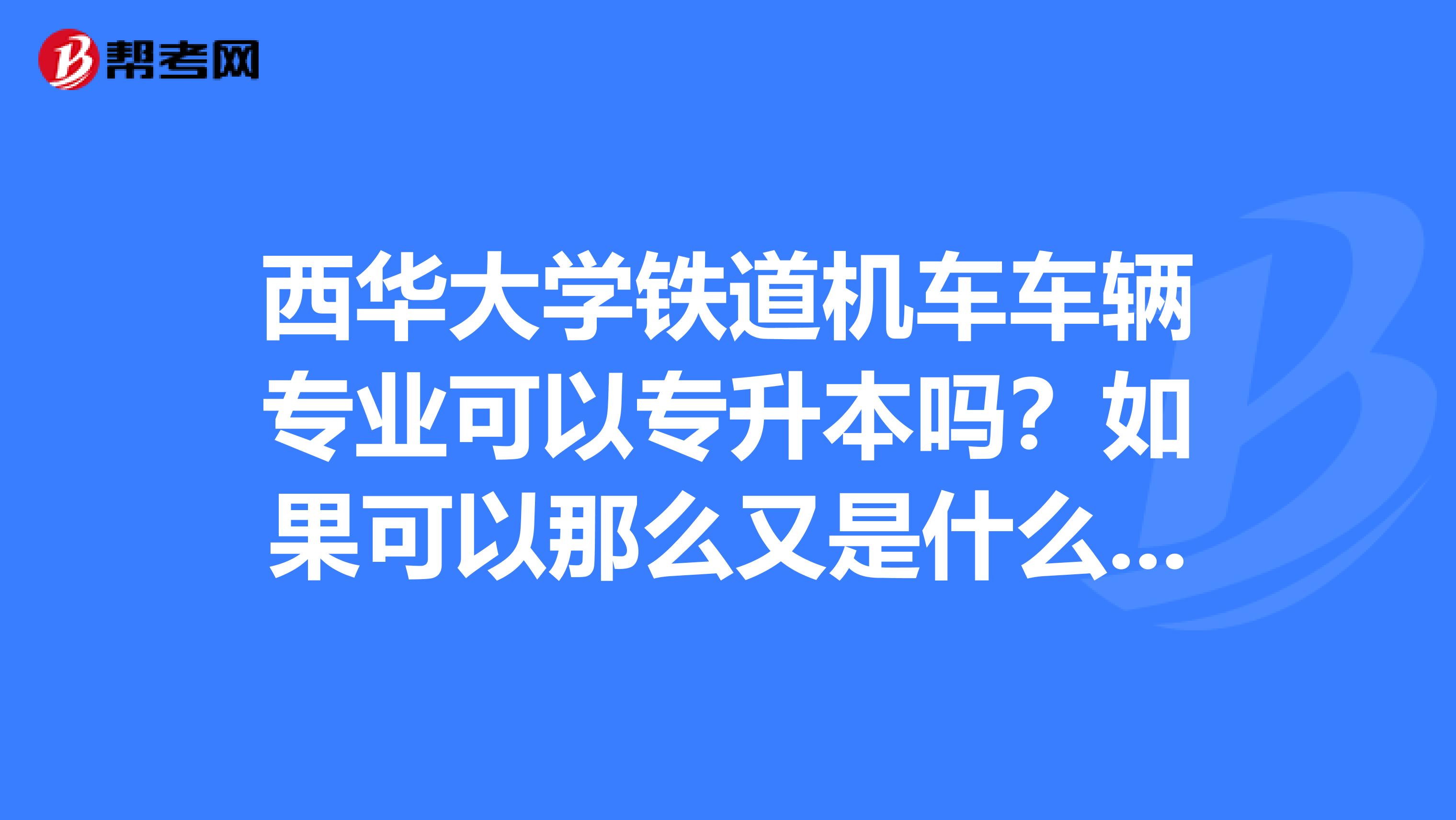 西华大学铁道机车车辆专业可以专升本吗？如果可以那么又是什么专业呢？谢谢