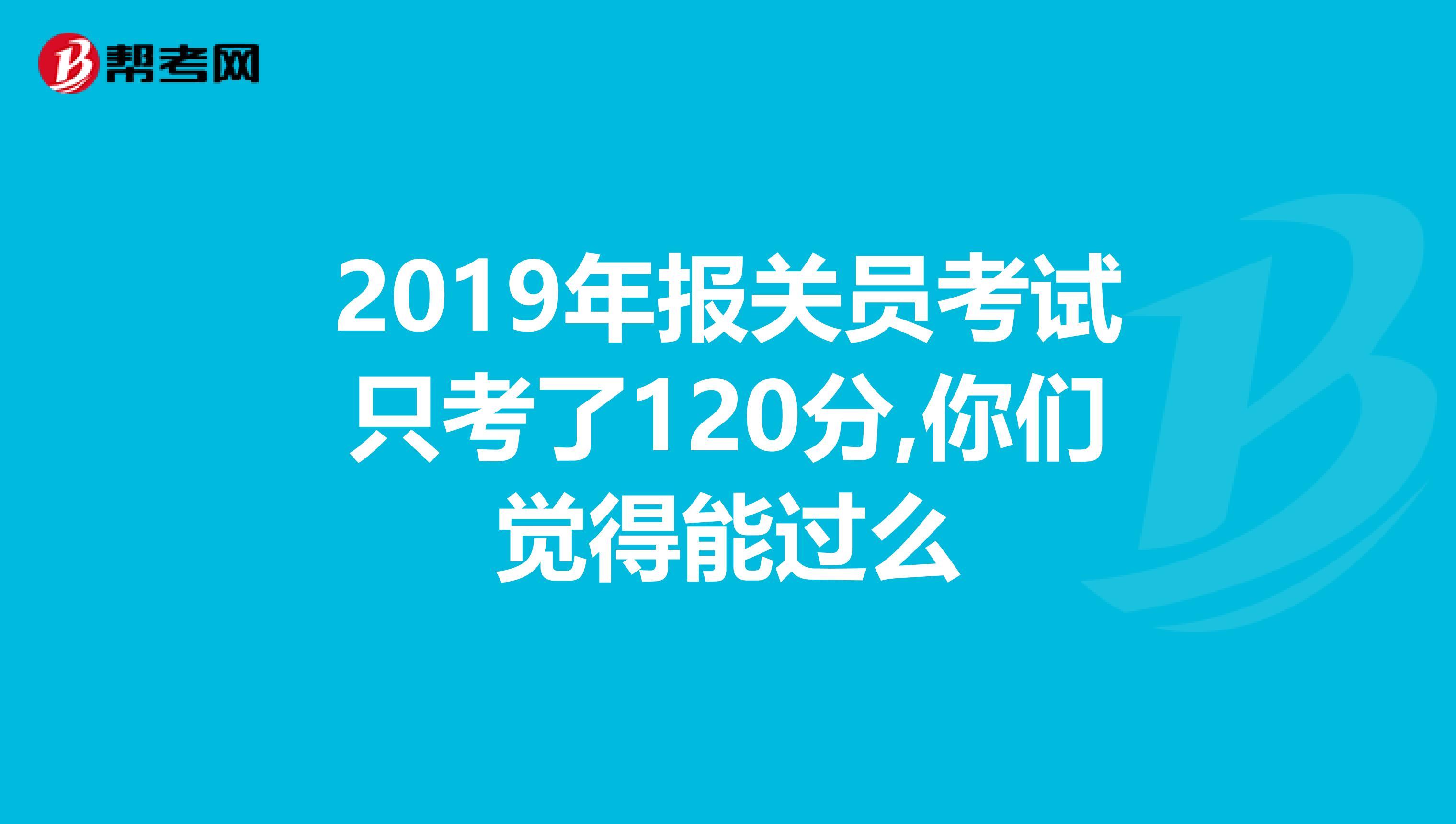 2019年报关员考试只考了120分,你们觉得能过么