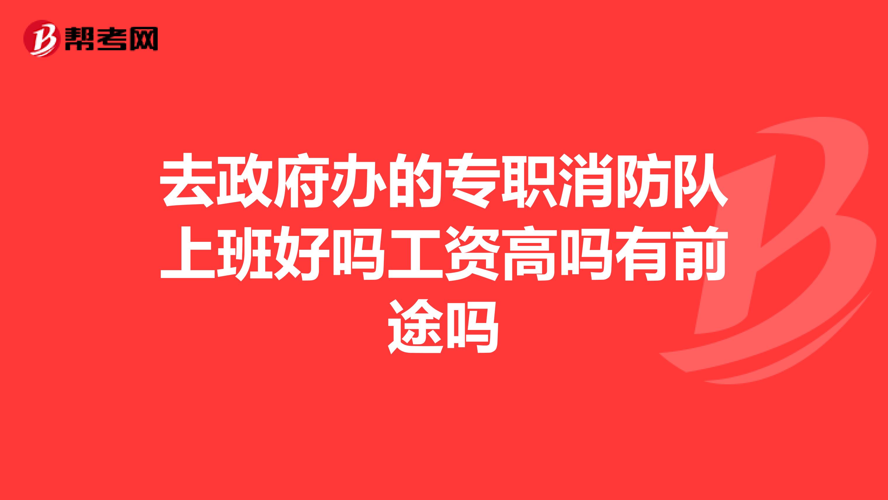 去政府办的专职消防队上班好吗工资高吗有前途吗