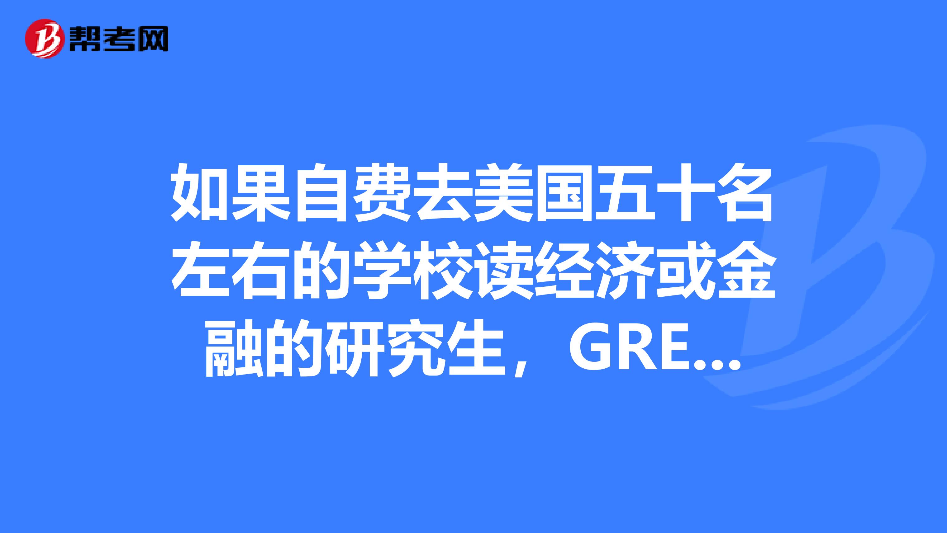 如果自费去美国五十名左右的学校读经济或金融的研究生,GRE,托福多少就可以了