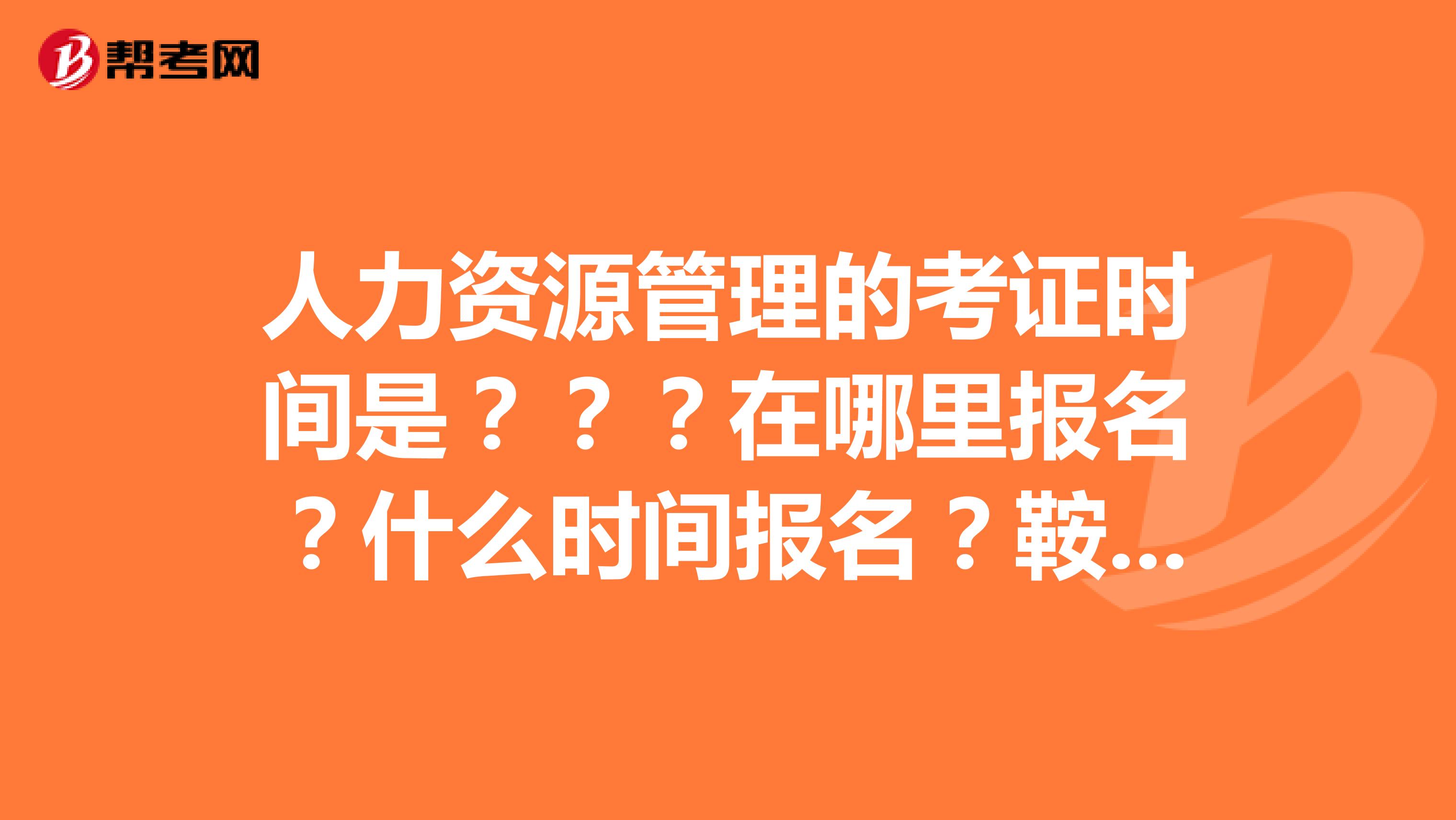 人力资源管理的考证时间是？？？在哪里报名？什么时间报名？鞍山的