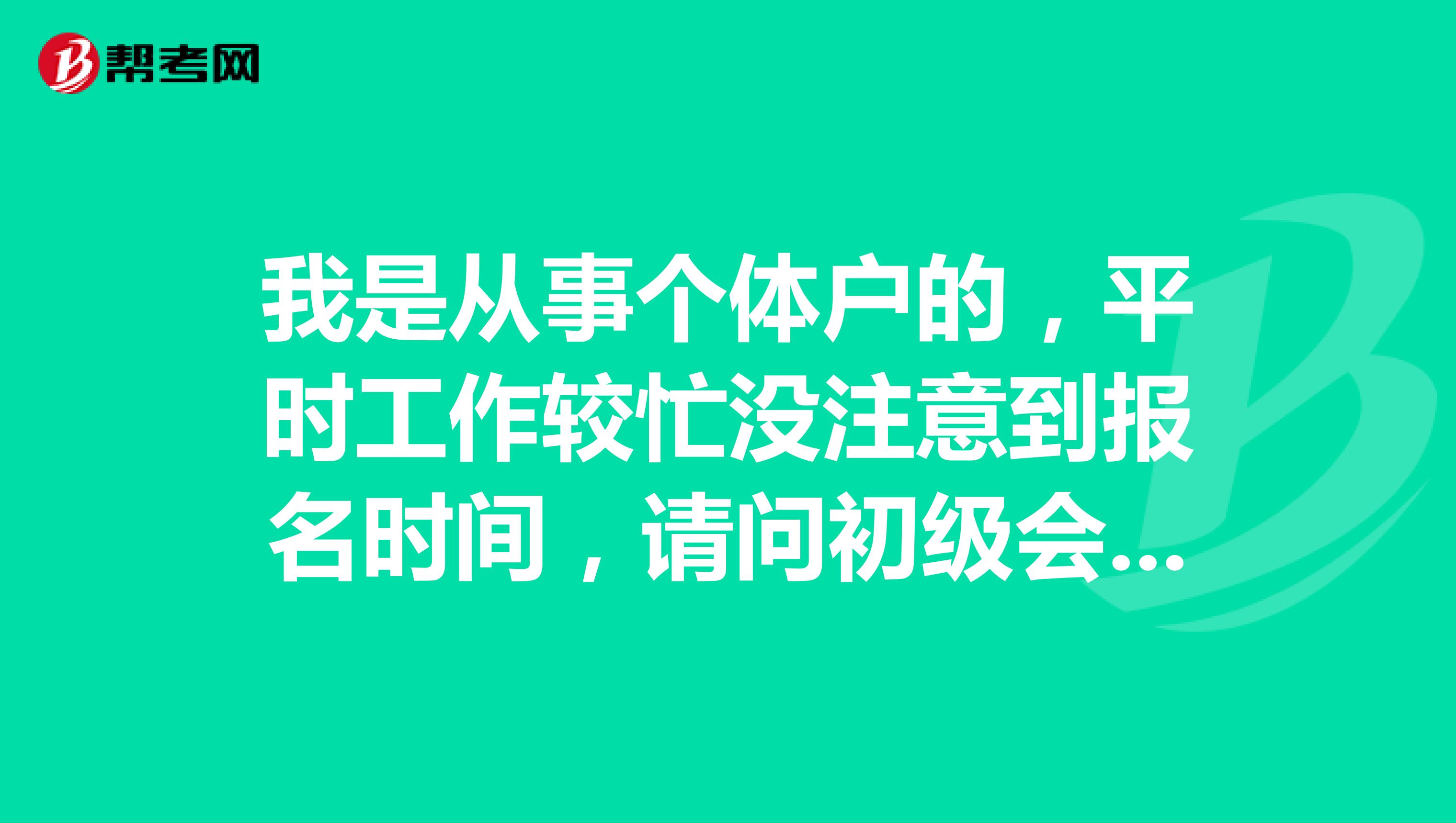 我是从事个体户的，平时工作较忙没注意到报名时间，请问初级会计职称考试的报名时间具体是什么时候啊？