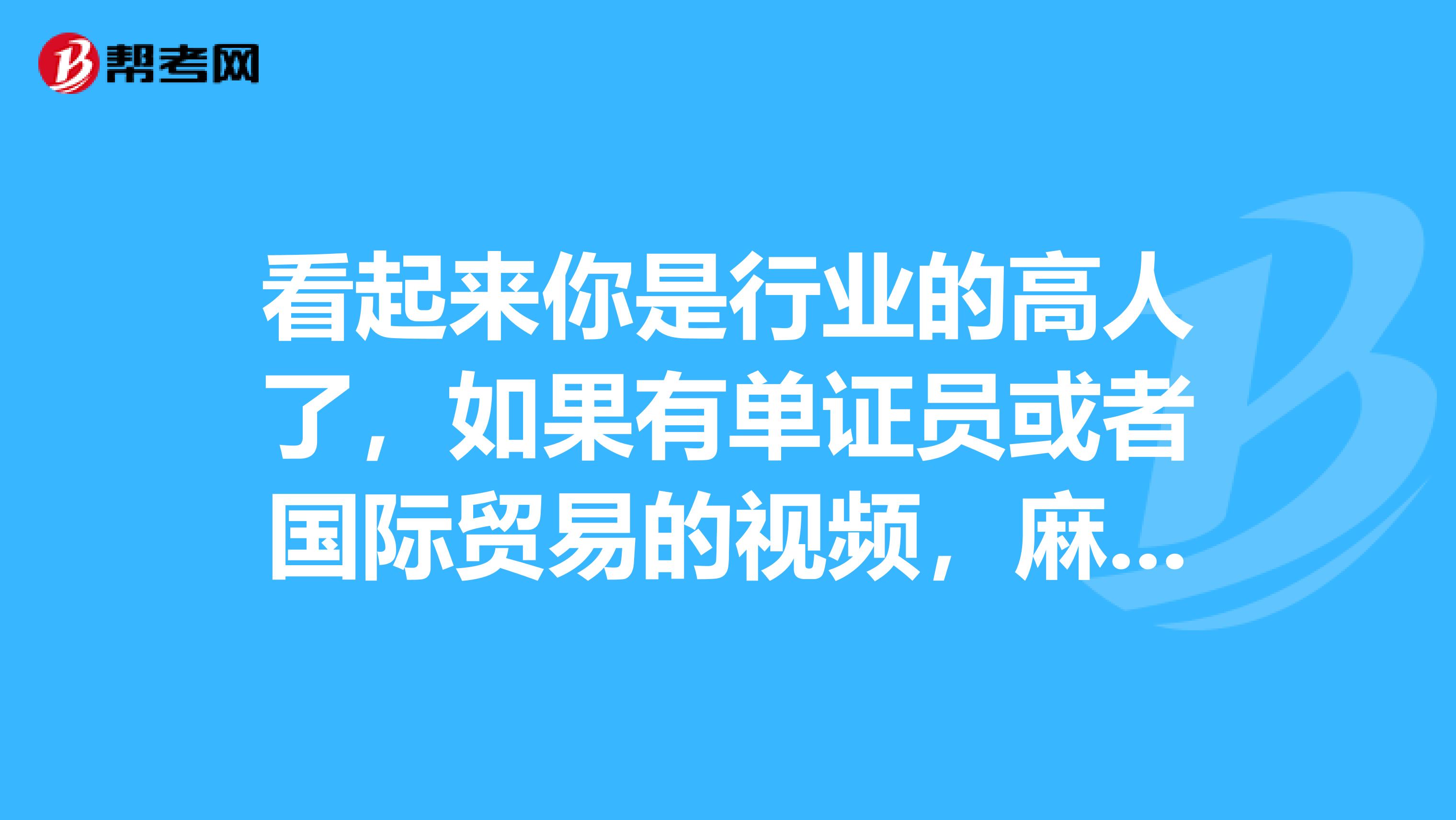 看起来你是行业的高人了，如果有单证员或者国际贸易的视频，麻烦给我发份好吗？