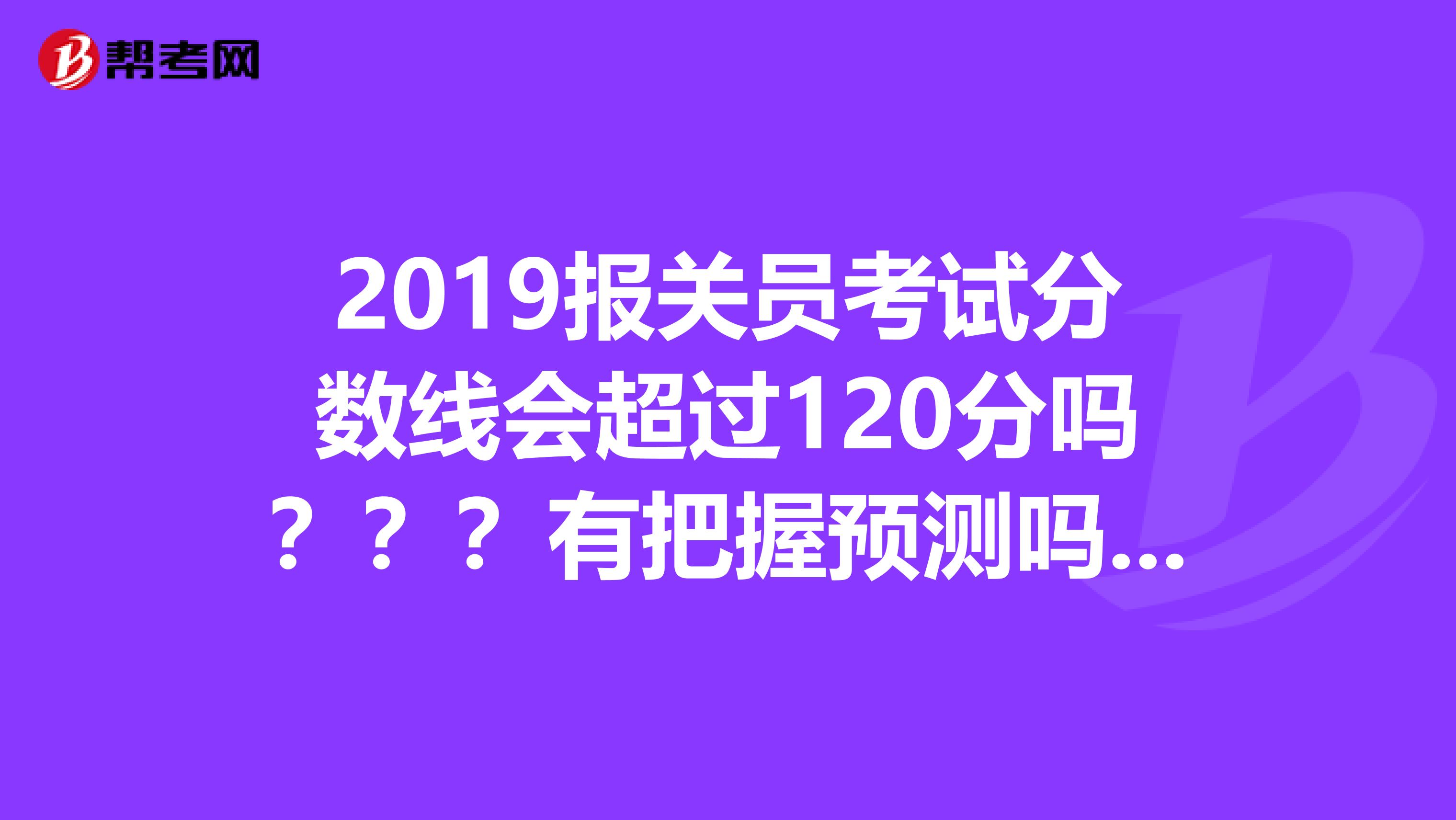 2019报关员考试分数线会超过120分吗？？？有把握预测吗？？