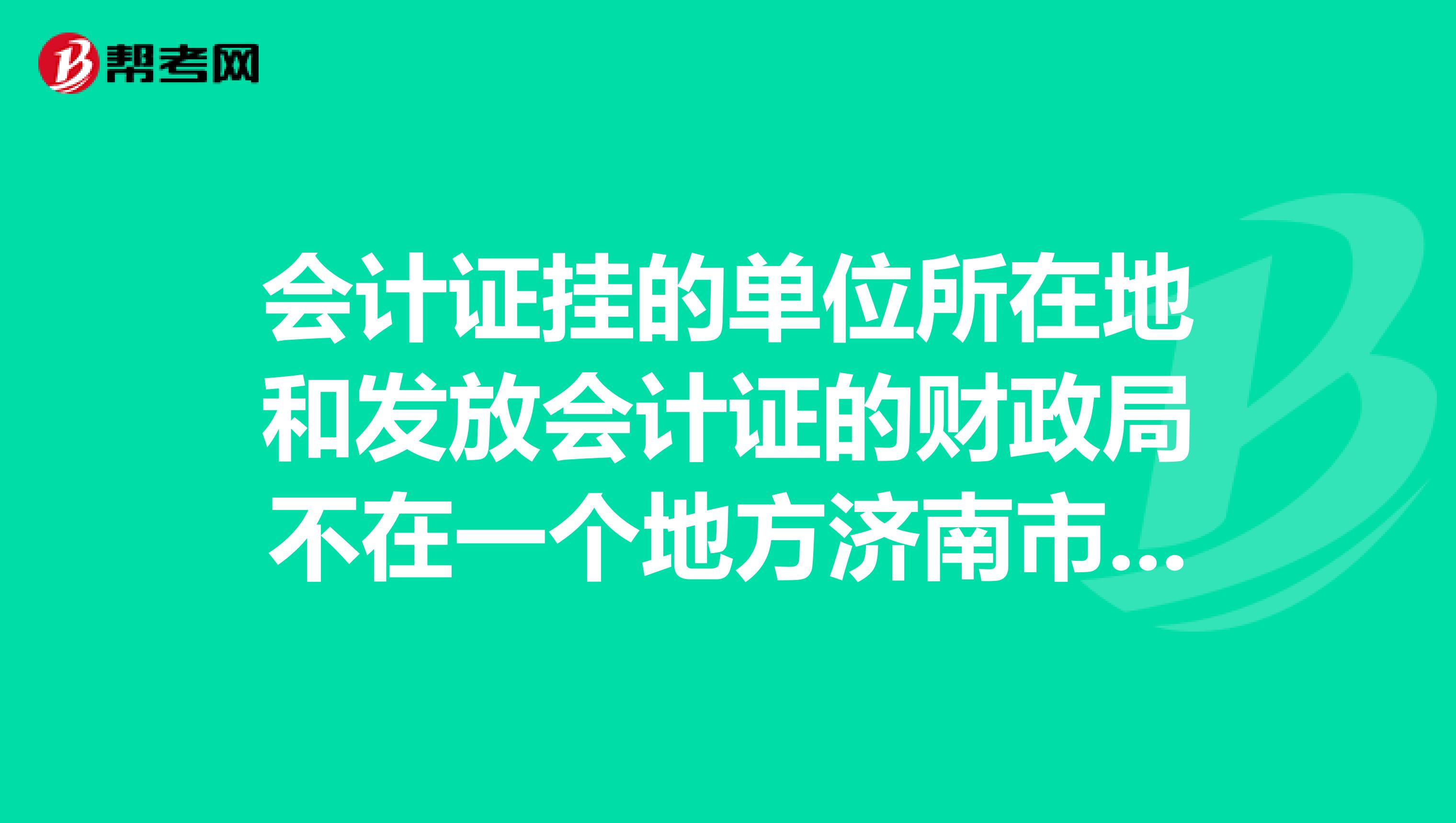 会计证挂的单位所在地和发放会计证的财政局不在一个地方济南市内各区之间，应该去单位所在的财政局挂单位还是去会计证所在的地方呢？急急....请各位帮下忙。