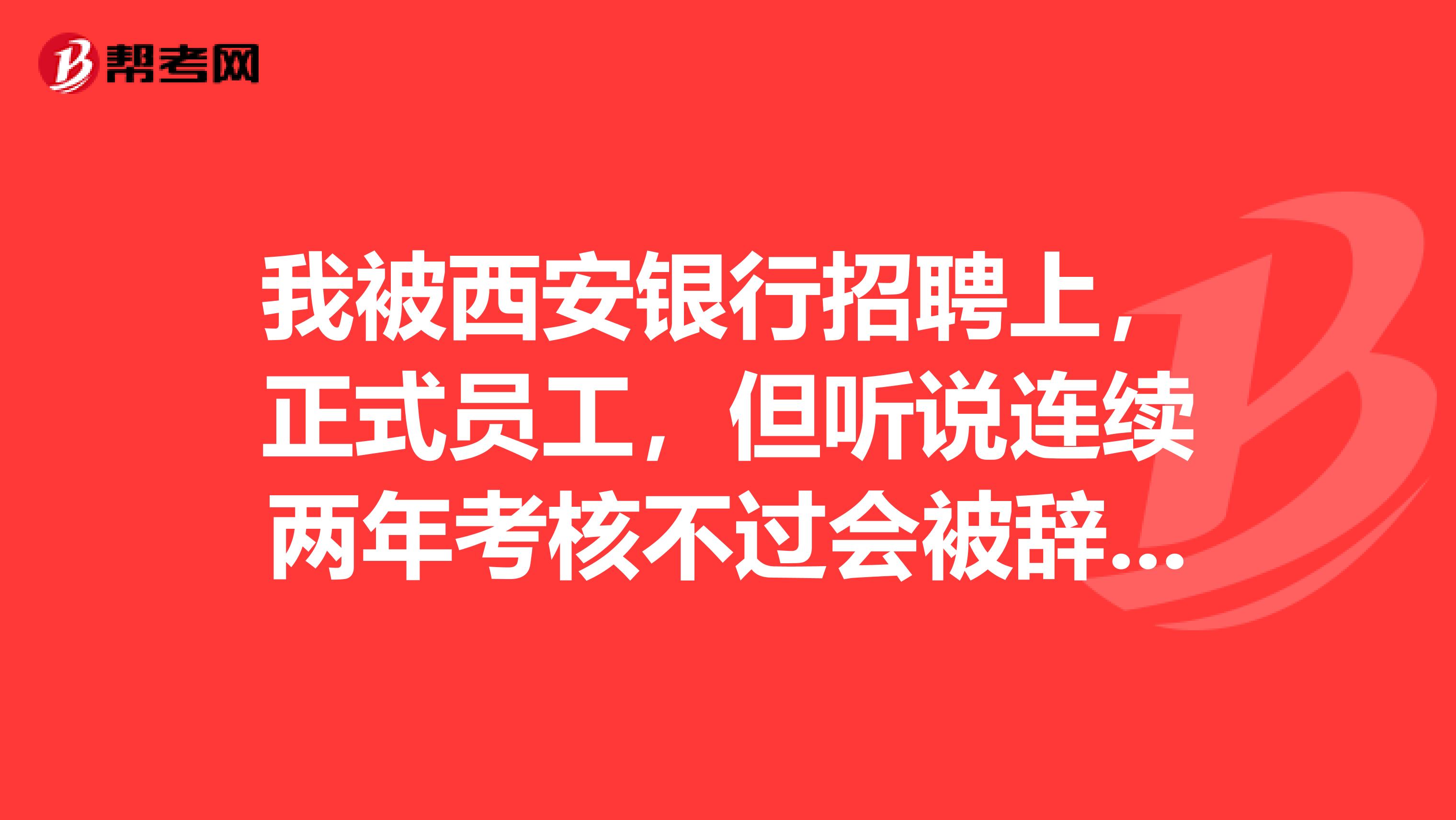 我被西安银行招聘上，正式员工，但听说连续两年考核不过会被辞退，有这种情况吗