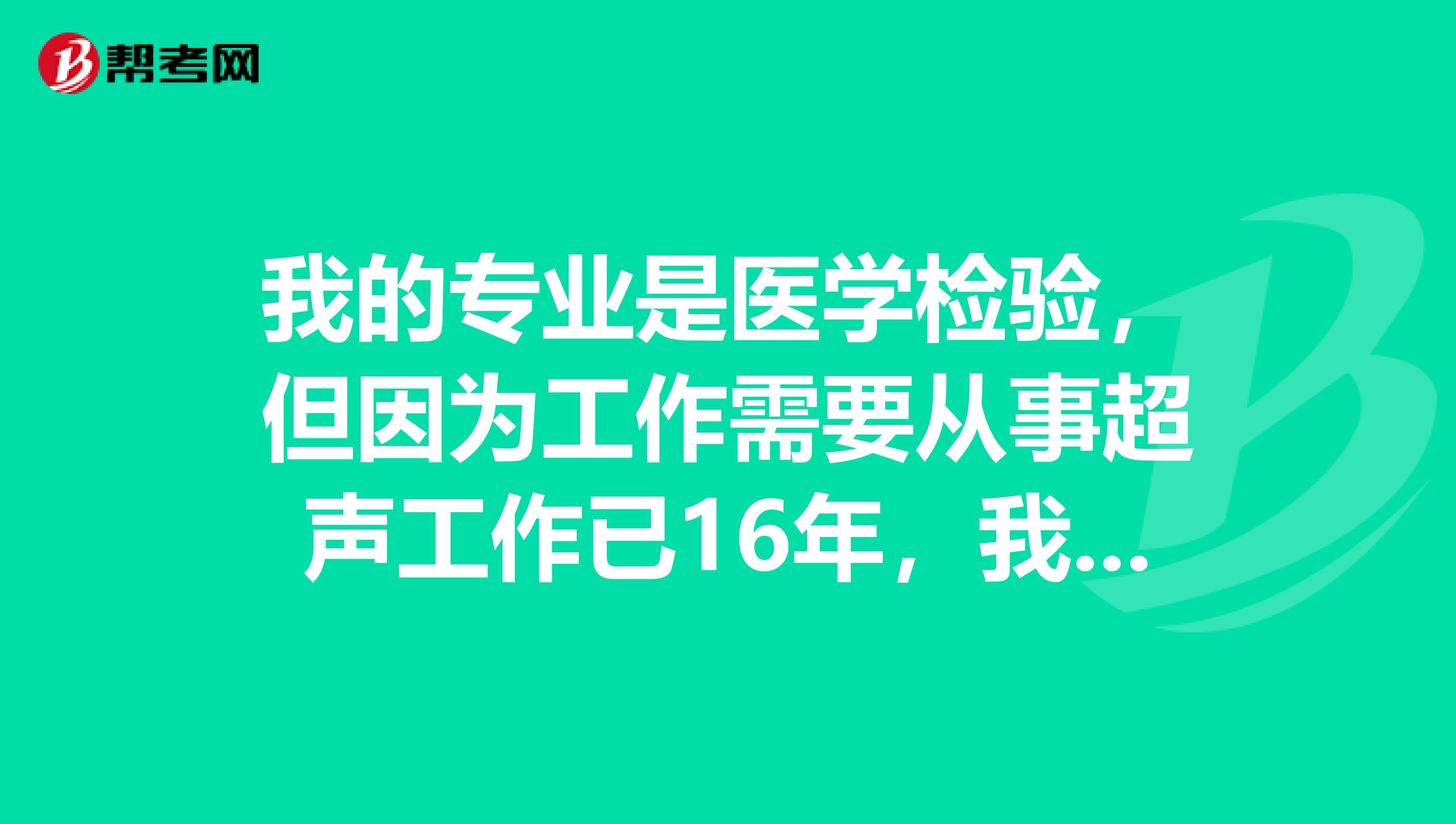 我的专业是医学检验,但因为工作需要从事超声工作已16年,我想考相关超声类考试,请问行吗?