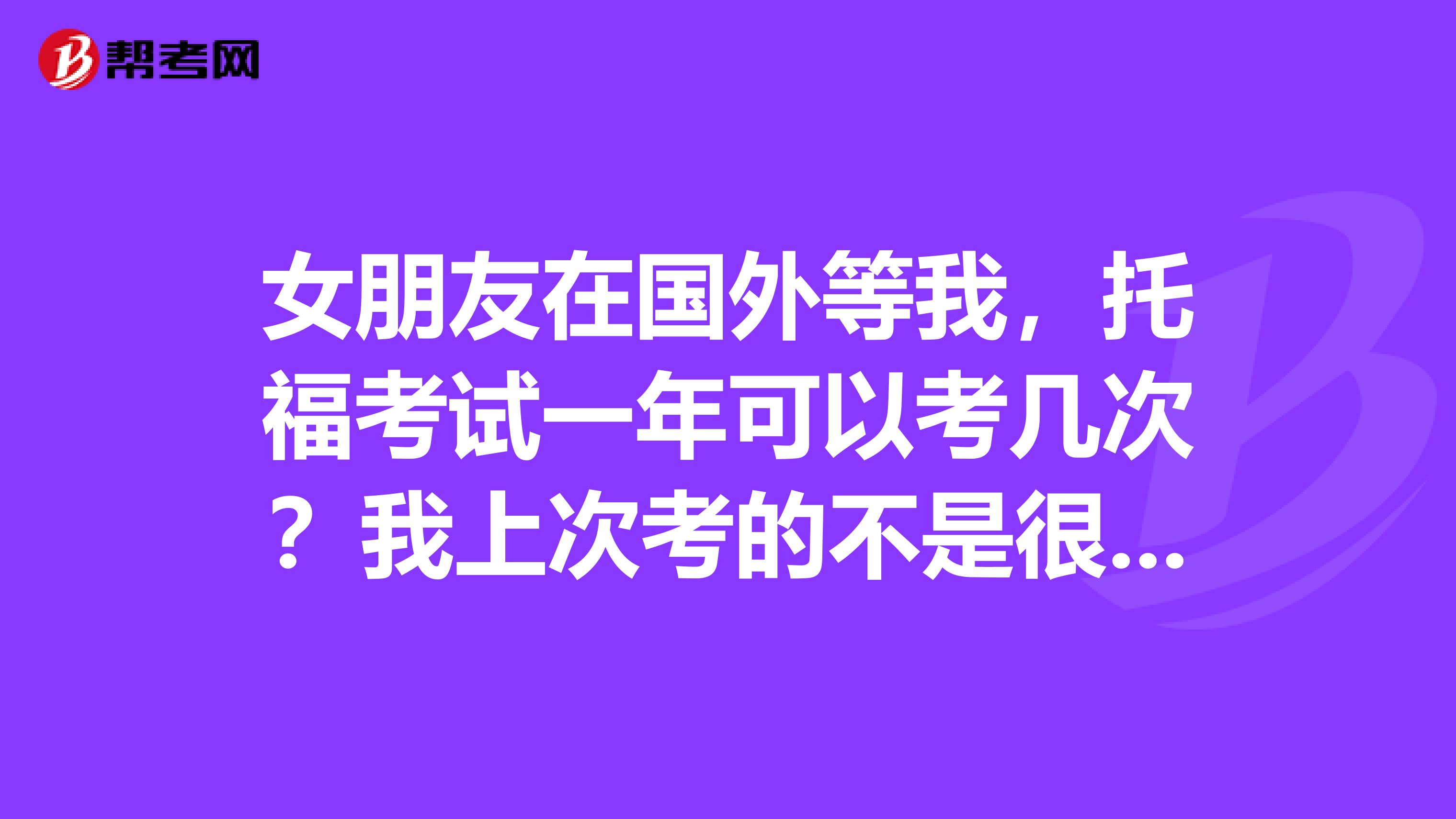 女朋友在国外等我,托福考试一年可以考几次?我上次考的不是很理想。