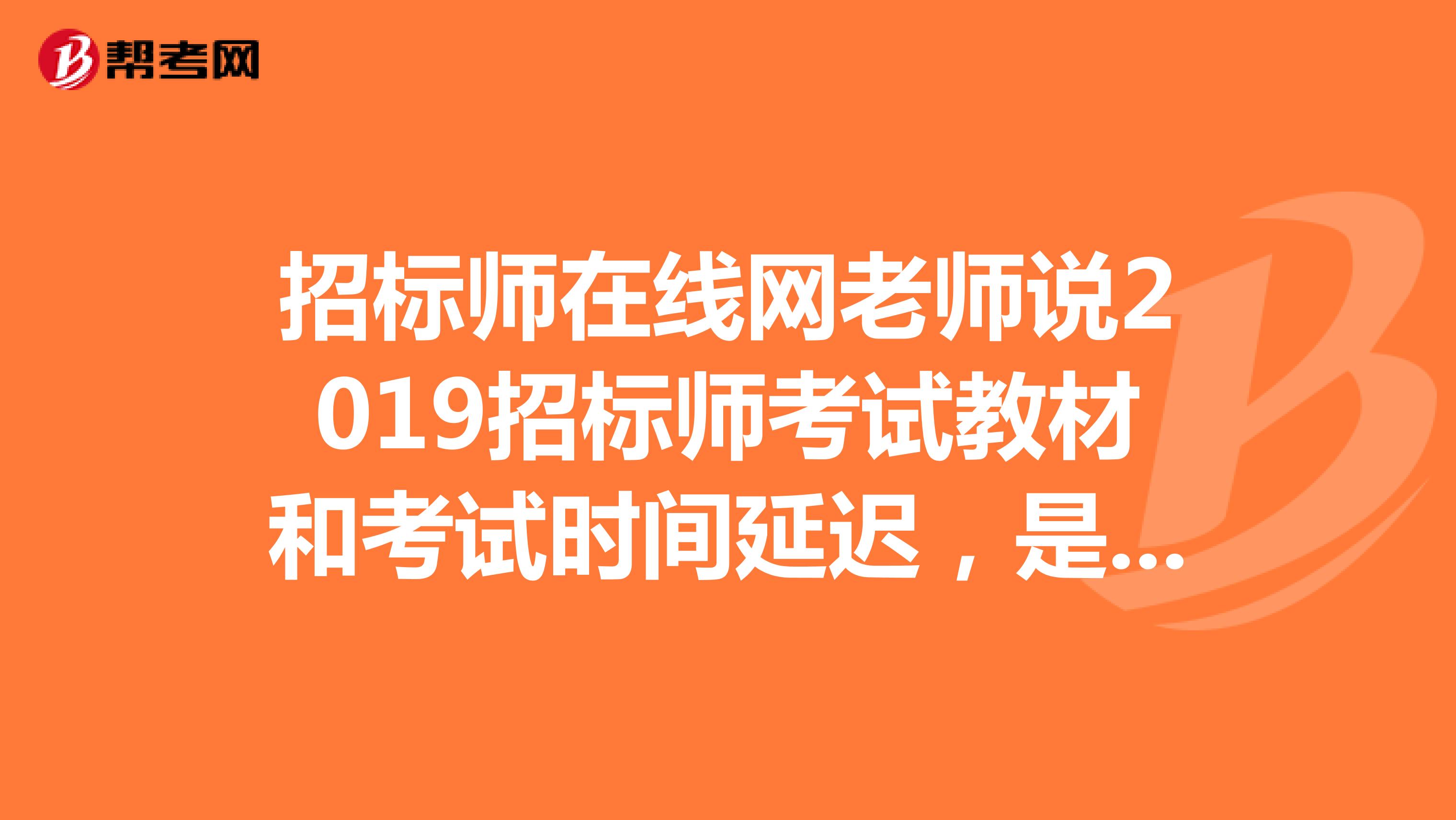 招标师在线网老师说2019招标师考试教材和考试时间延迟，是真的吗？