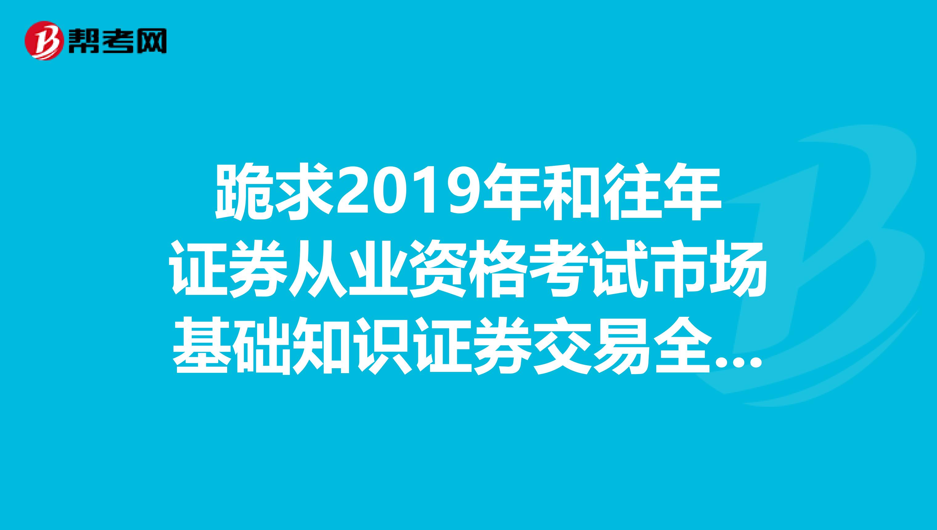跪求2019年和往年证券从业资格考试市场基础知识证券交易全真试题和模拟试卷谢谢也给我发一份把