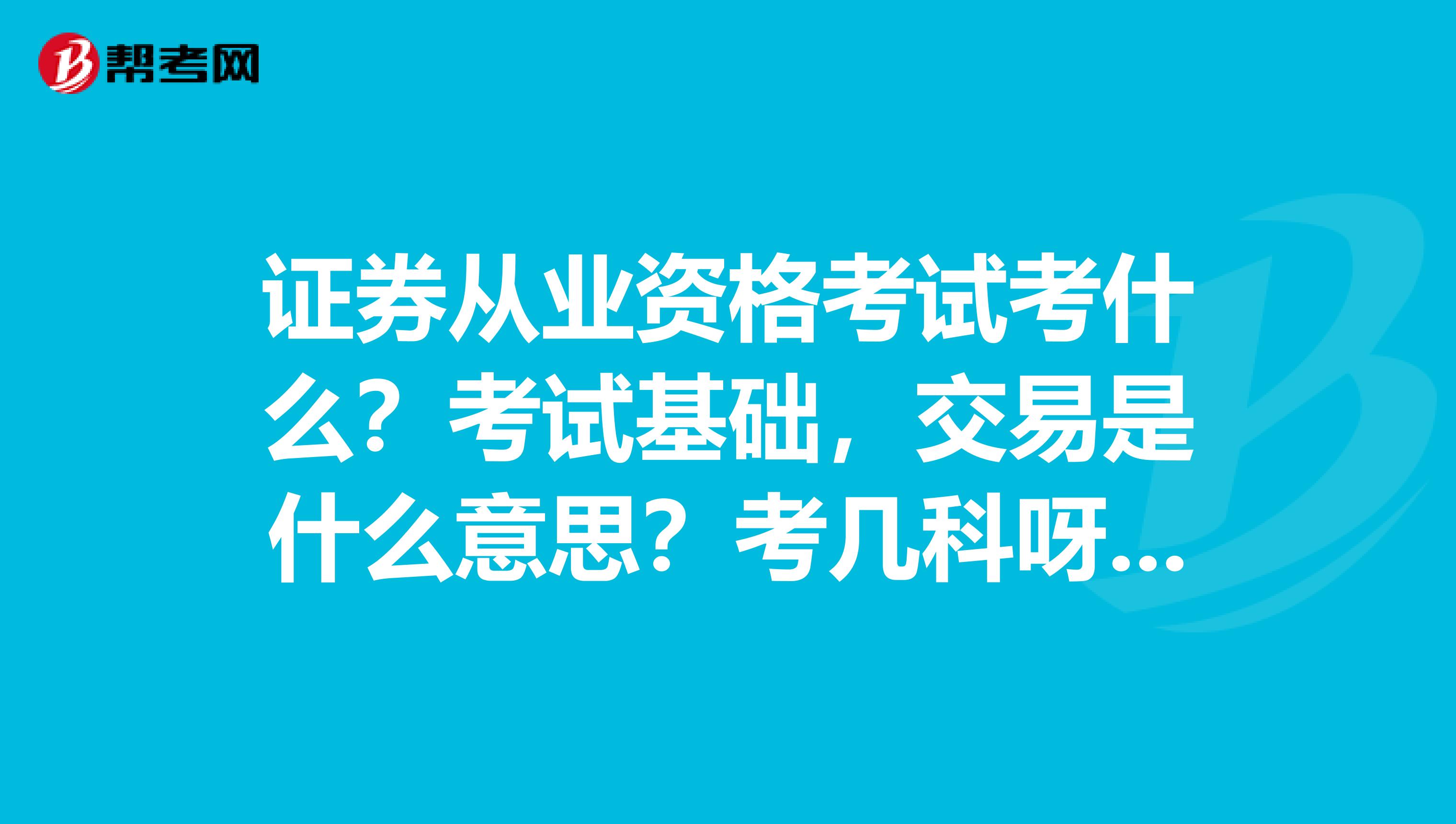 证券从业资格考试考什么？考试基础，交易是什么意思？考几科呀？像在证券交易所的人都有什么证呀.