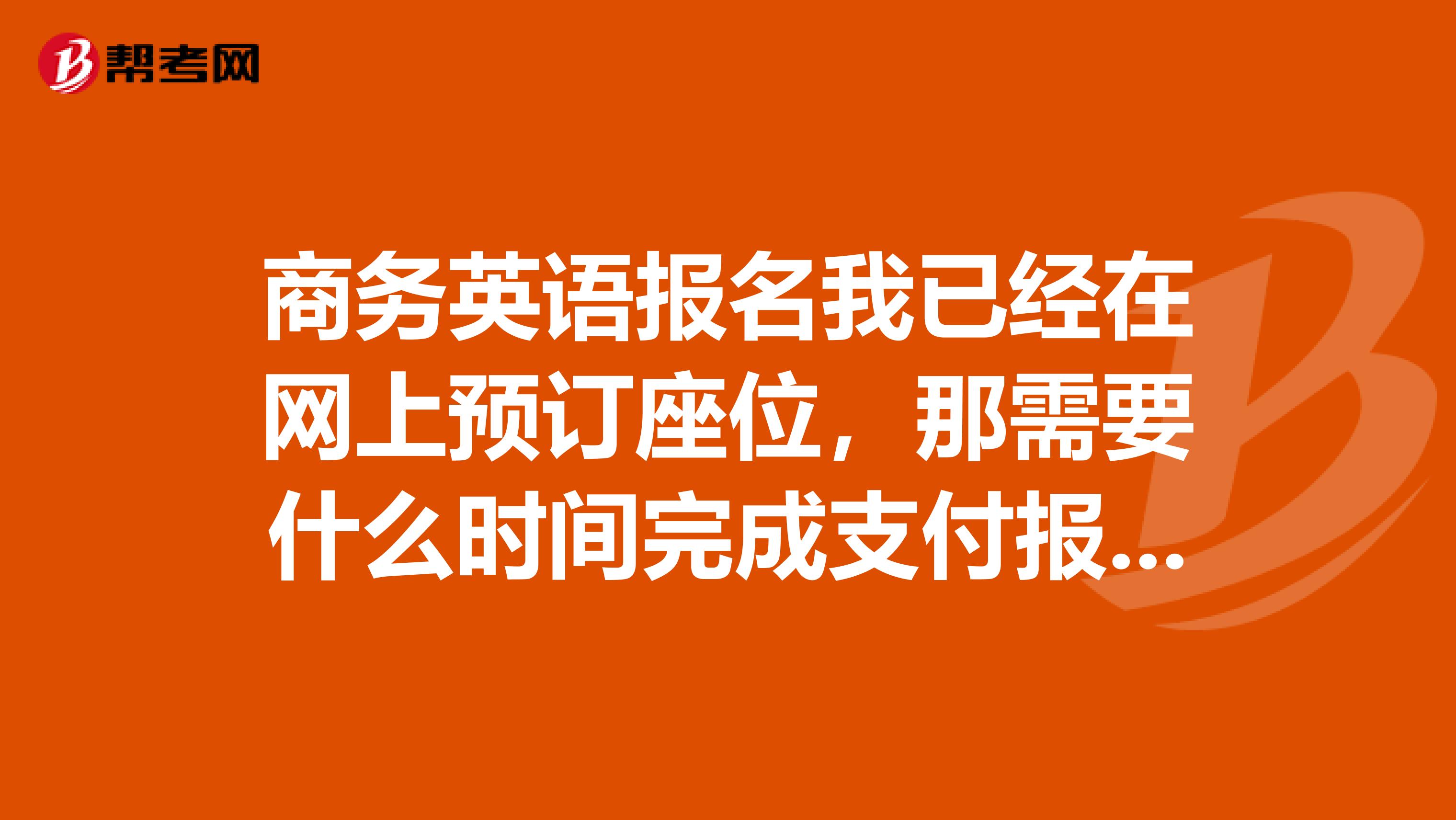 商务英语报名我已经在网上预订座位，那需要什么时间完成支付报名费呢？？