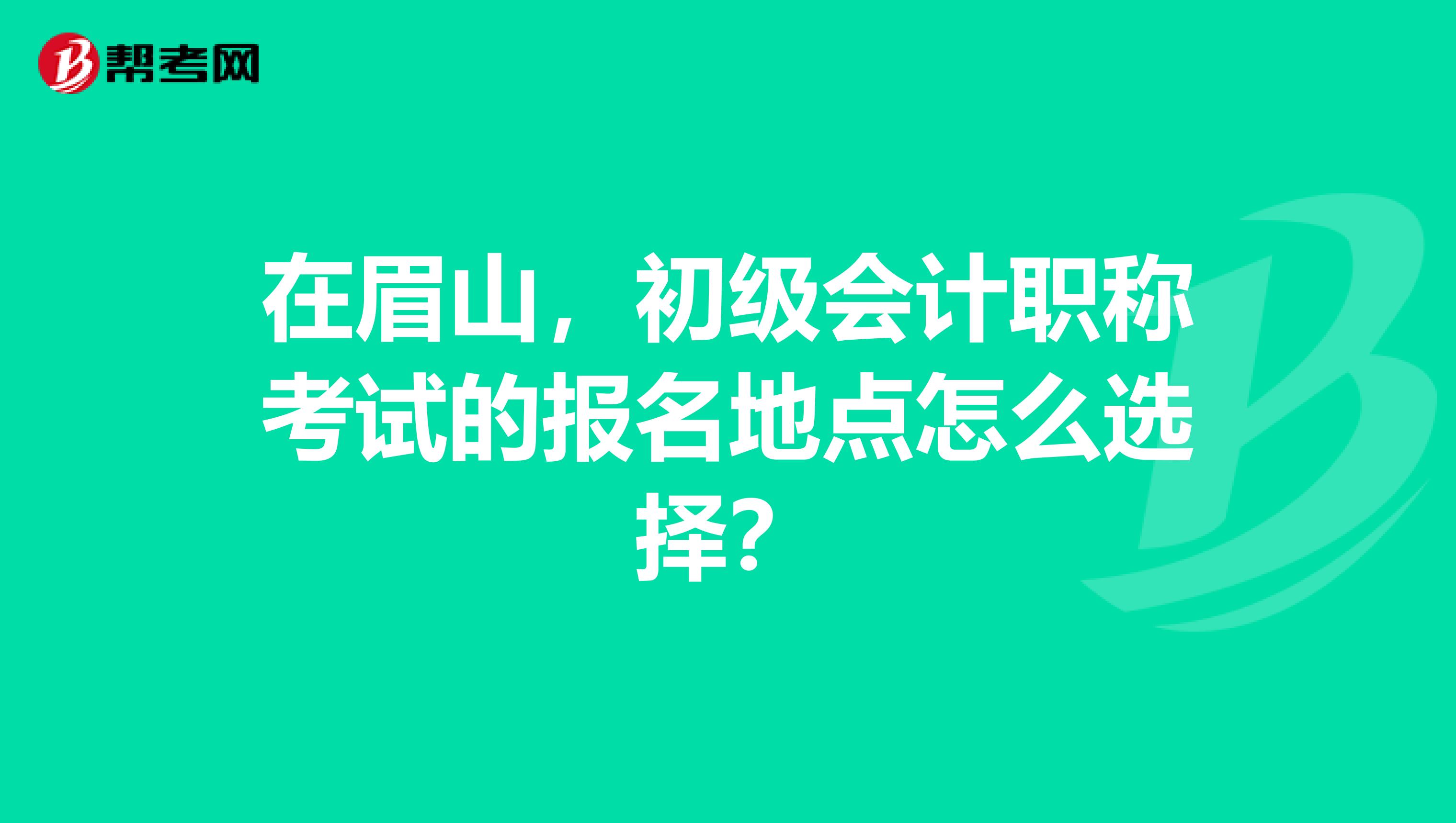 在眉山,初级会计职称考试的报名地点怎么选择?