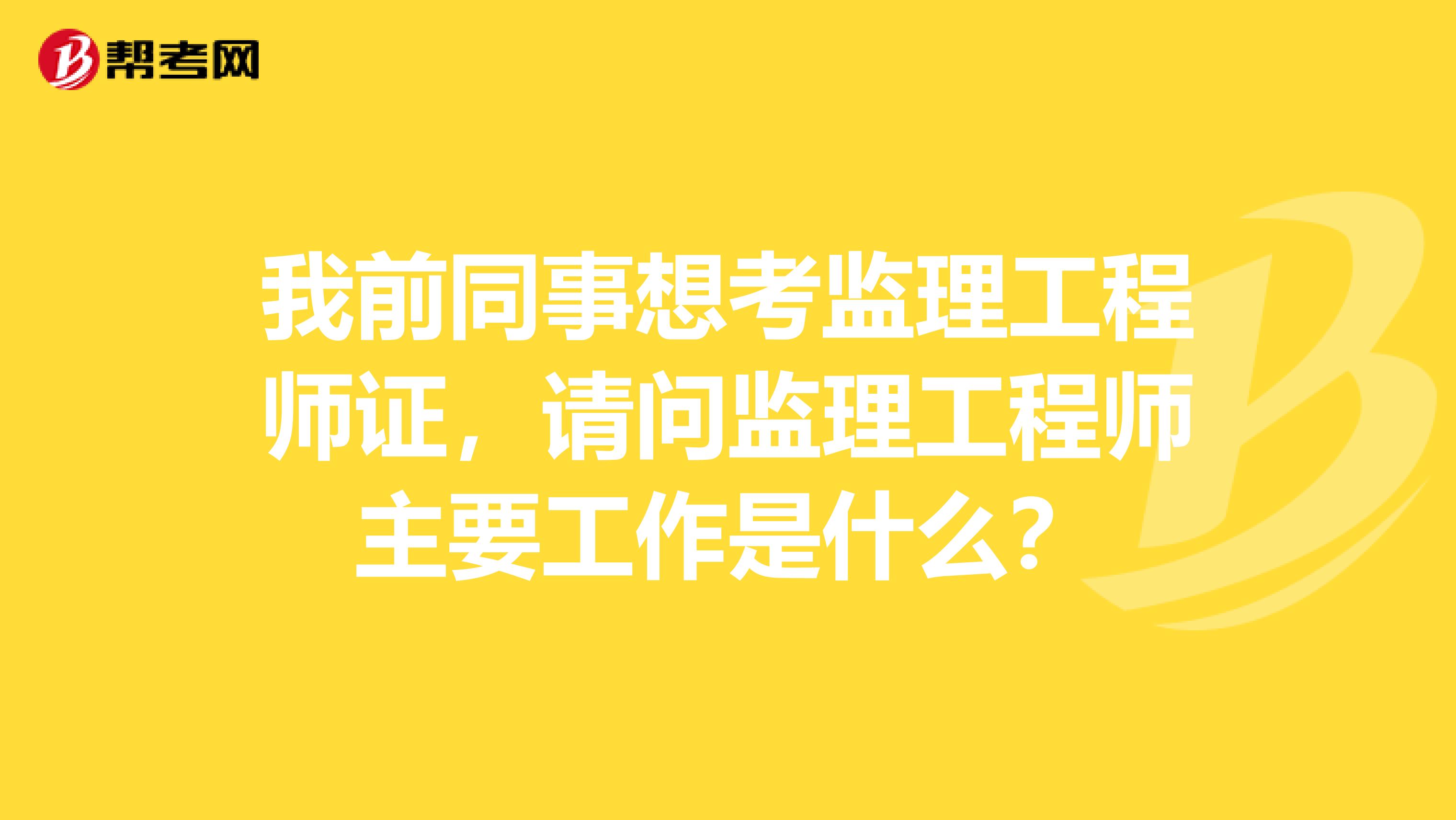 我前同事想考监理工程师证,请问监理工程师主要工作是什么?