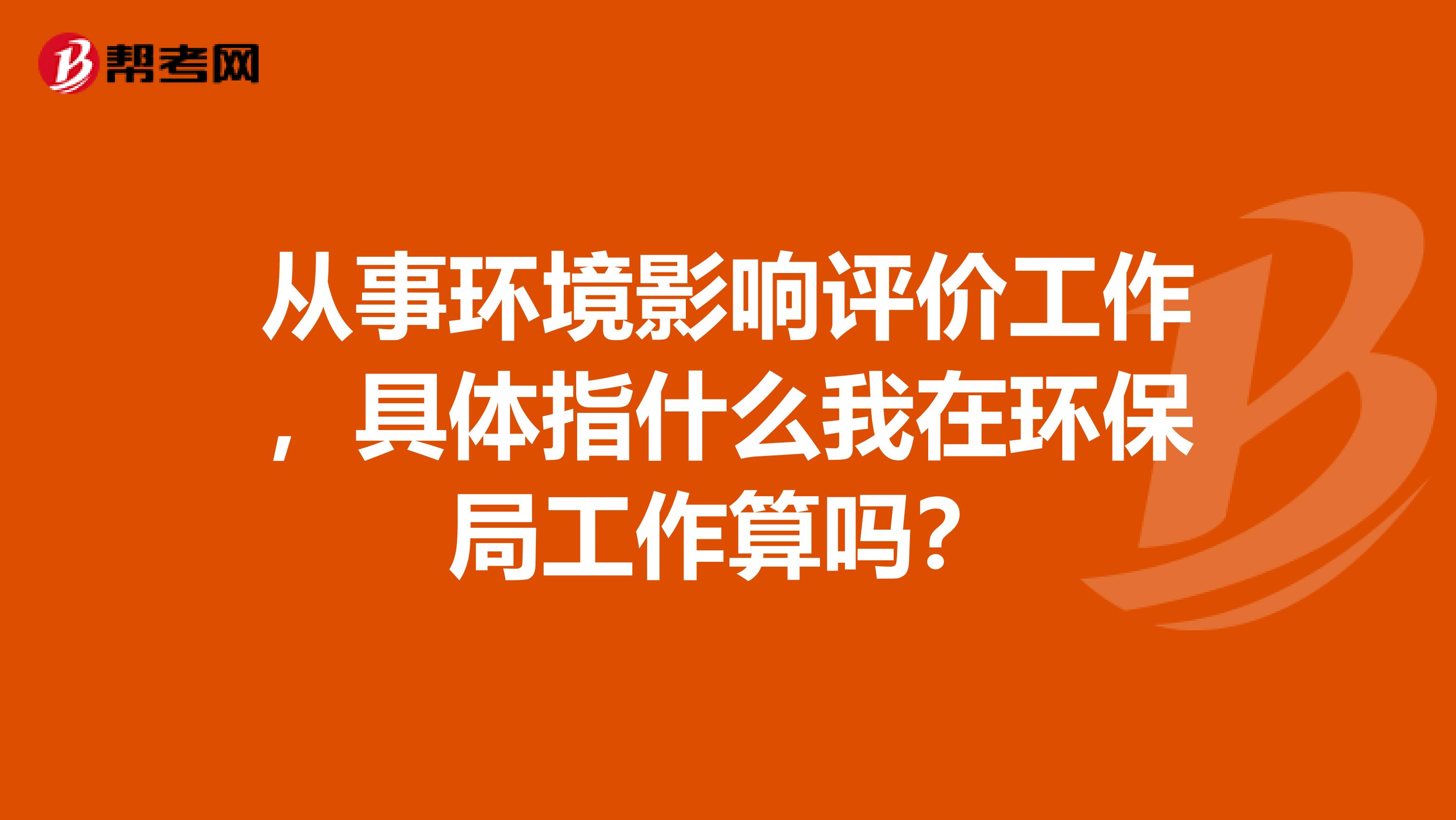 从事环境影响评价工作，具体指什么我在环保局工作算吗？
