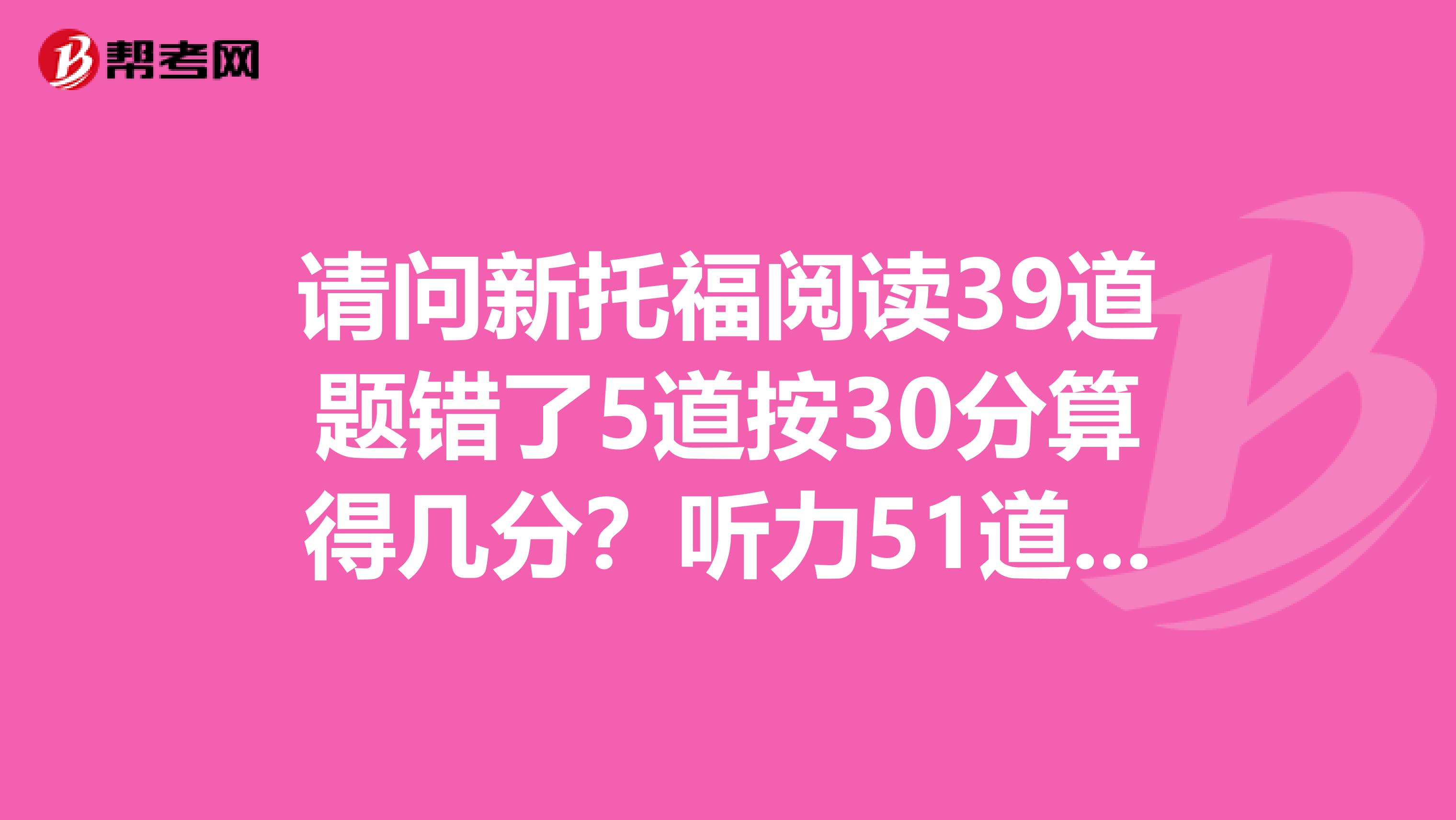 请问新托福阅读39道题错了5道按30分算得几分?听力51道错11道呢?