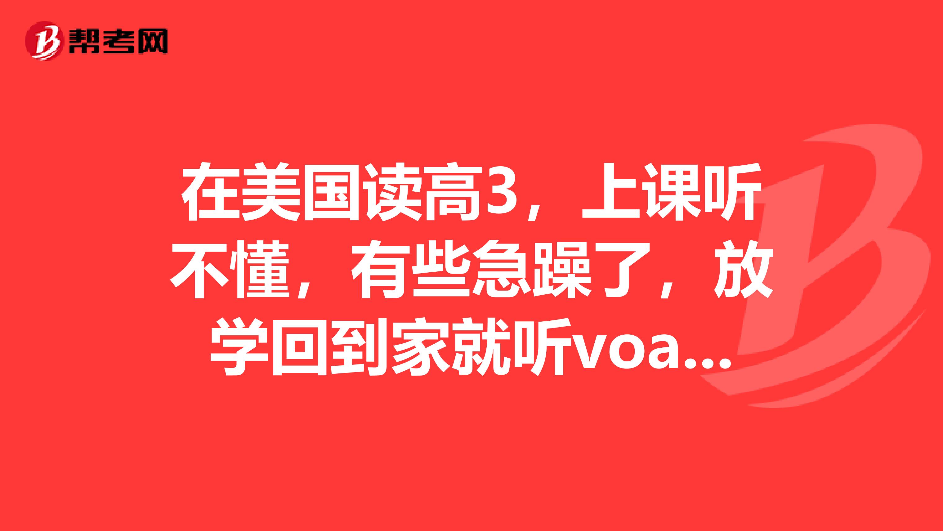 在美国读高3,上课听不懂,有些急躁了,放学回到家就听voa,听了几遍又听不懂,过几个月还要考托福。有大神帮帮我吗?