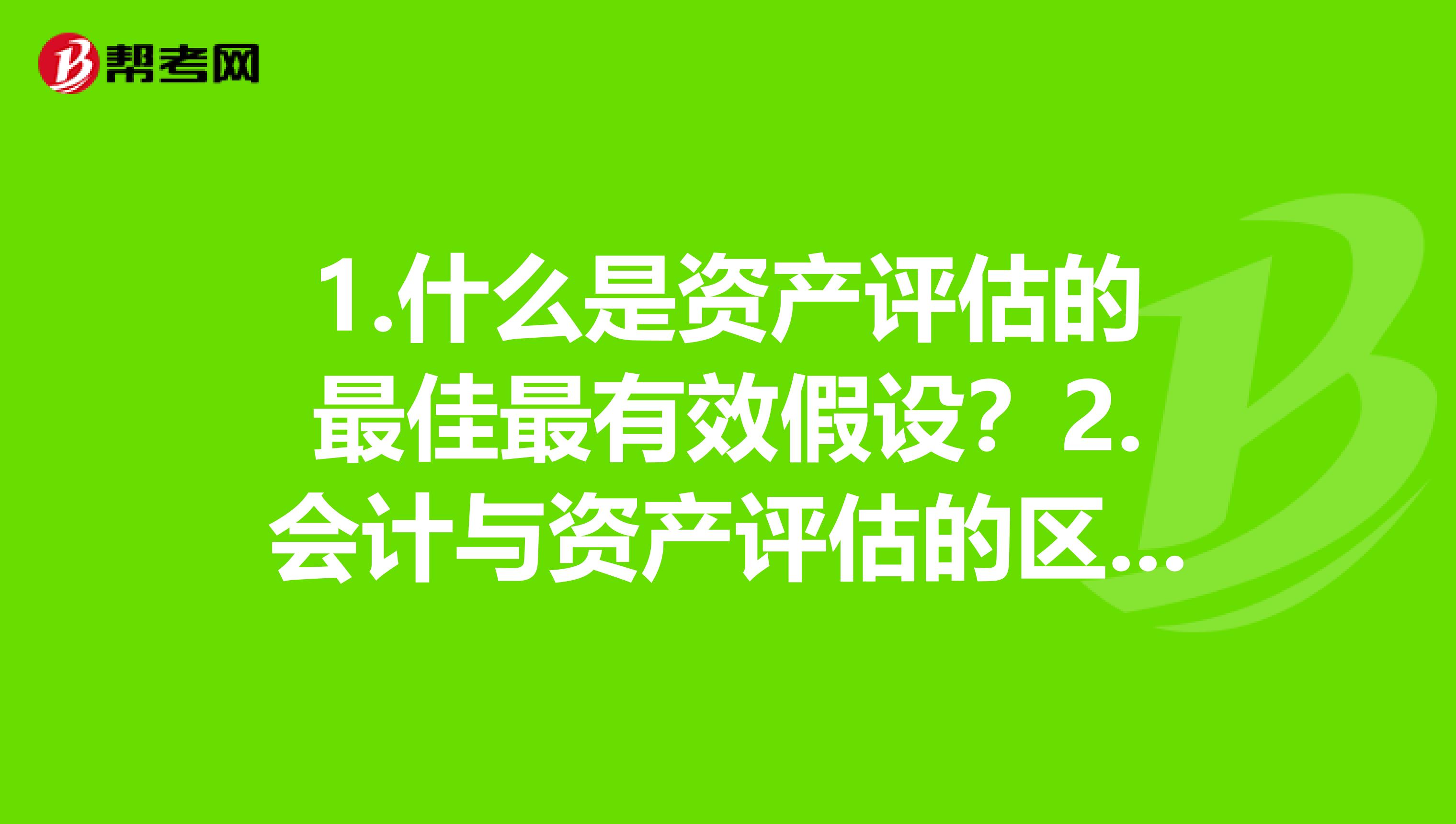 1.什么是资产评估的最佳最有效假设？2.会计与资产评估的区别和联系是什么？