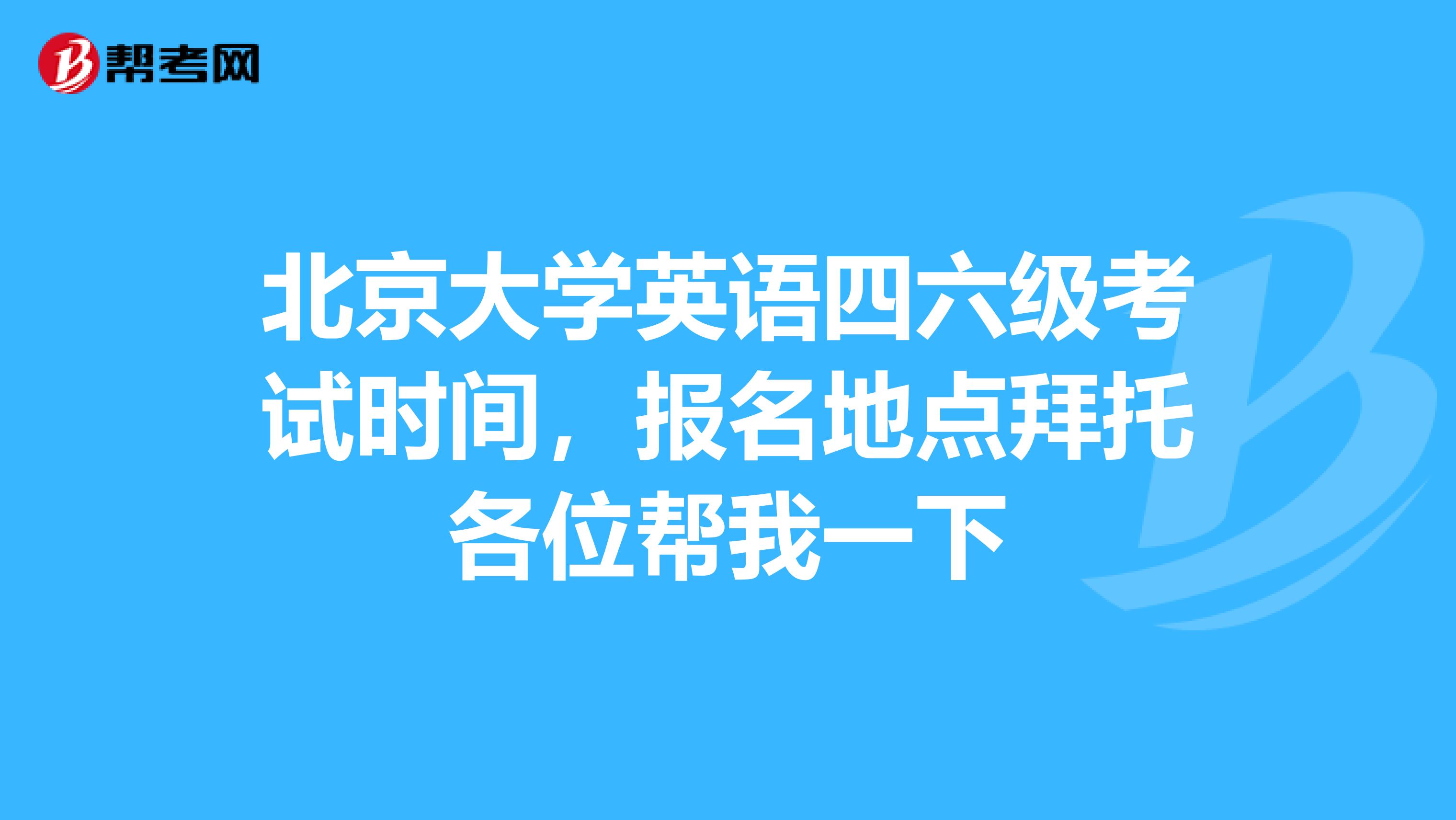 北京大学英语四六级考试时间，报名地点拜托各位帮我一下