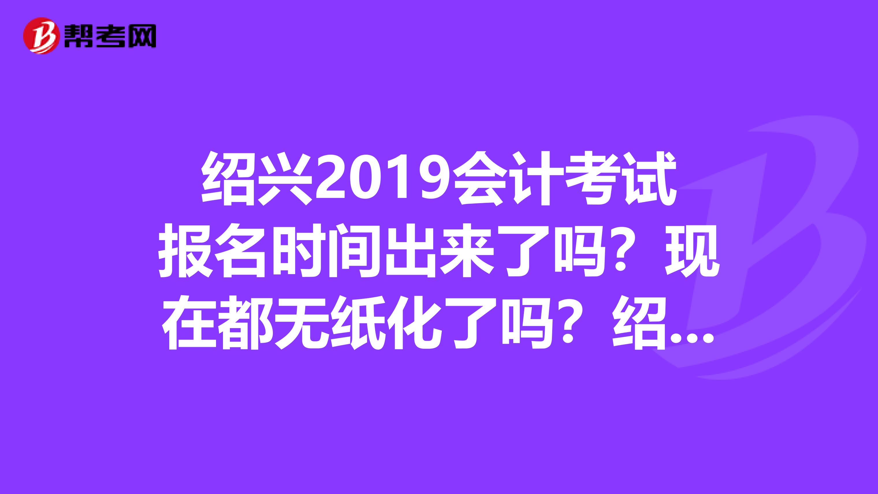 绍兴2019会计考试报名时间出来了吗?现在都无纸化了吗?绍兴想考会计证,绍兴市哪里有会计培训机构?