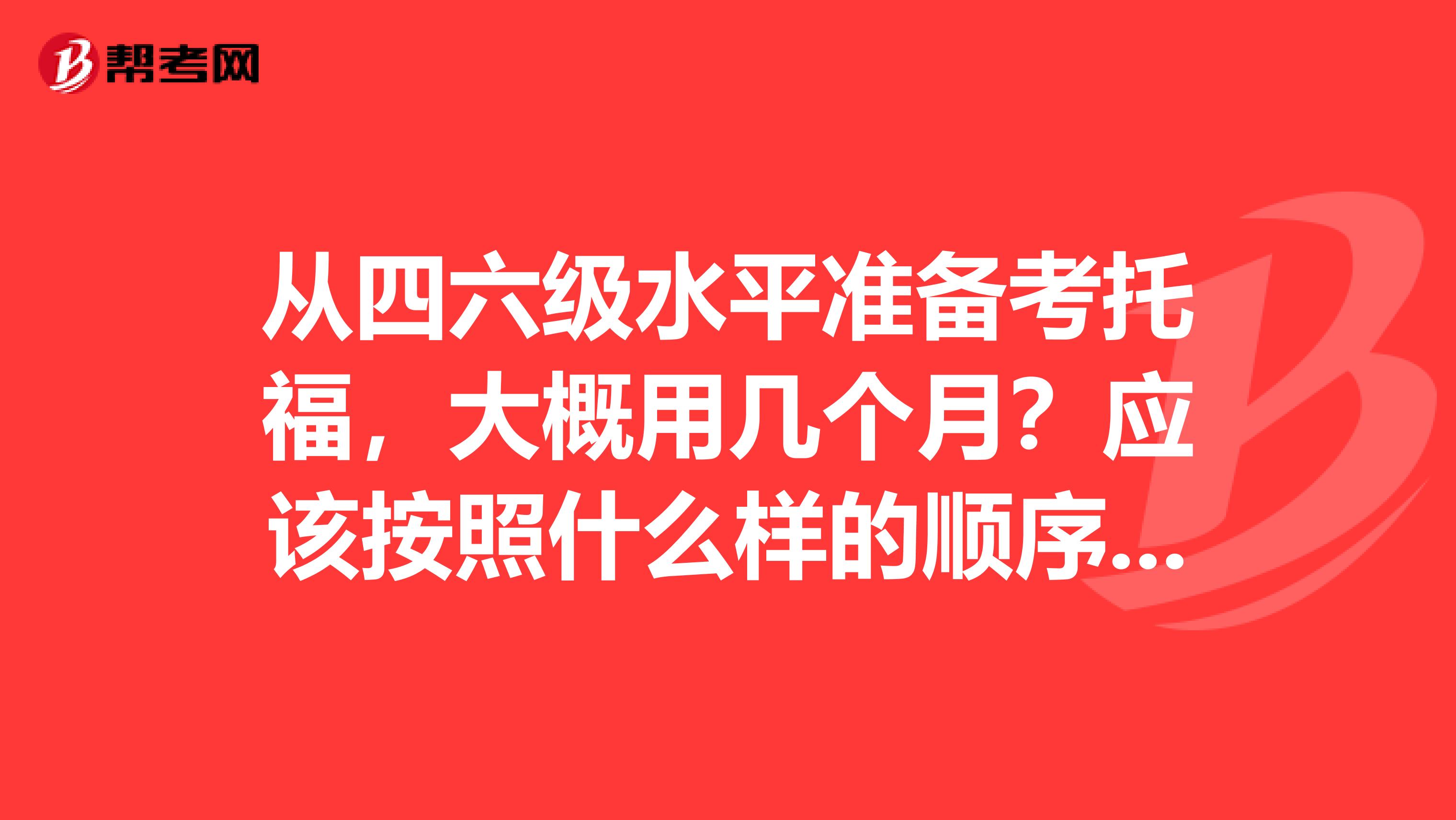 从四六级水平准备考托福,大概用几个月?应该按照什么样的顺序去备考?