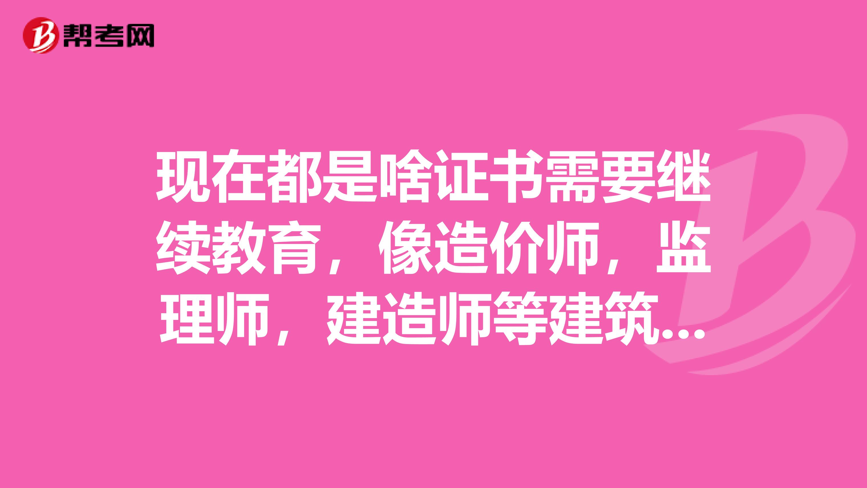 现在都是啥证书需要继续教育，像造价师，监理师，建造师等建筑行业类地证书？