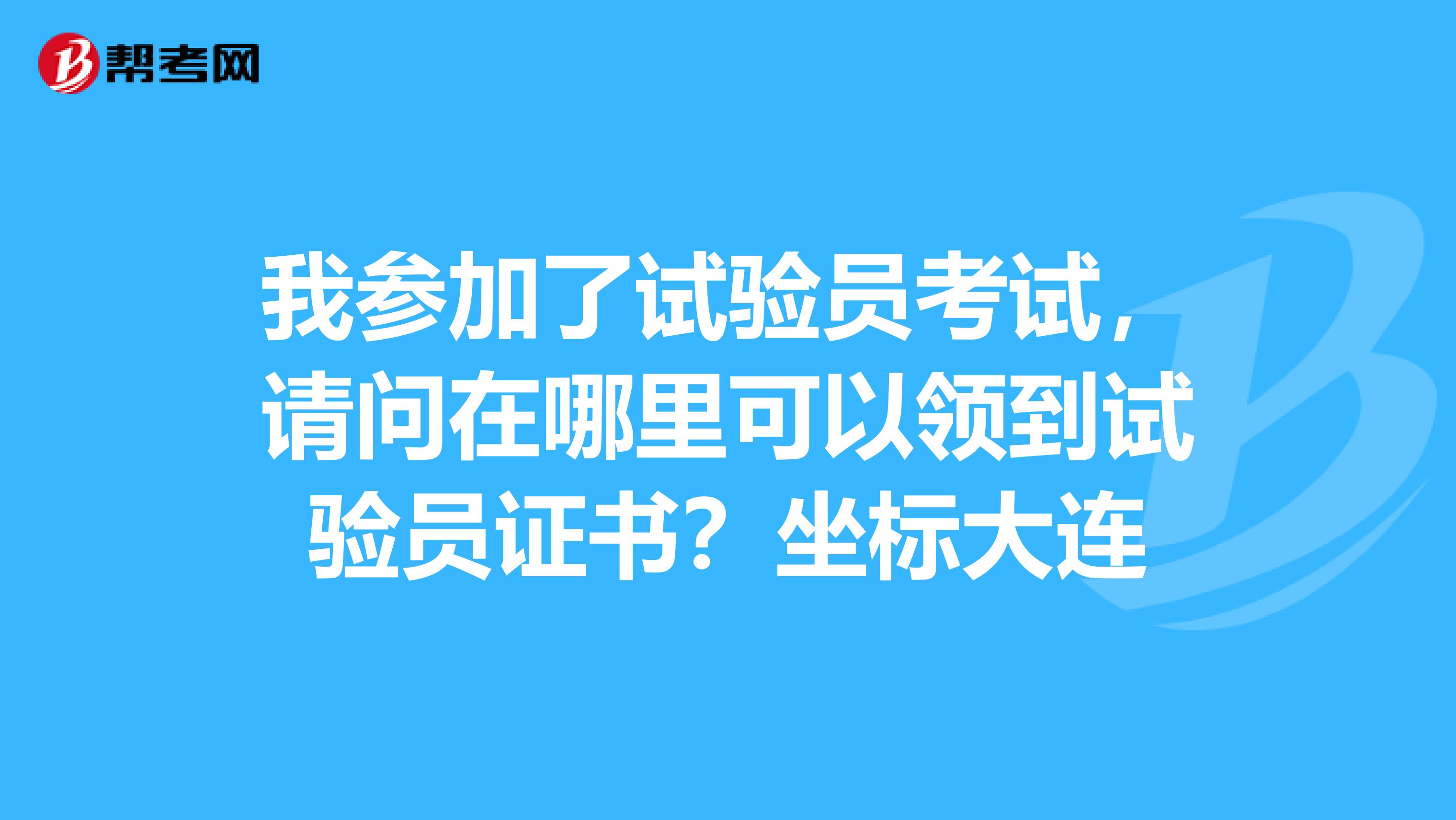 我参加了试验员考试，请问在哪里可以领到试验员证书？坐标大连