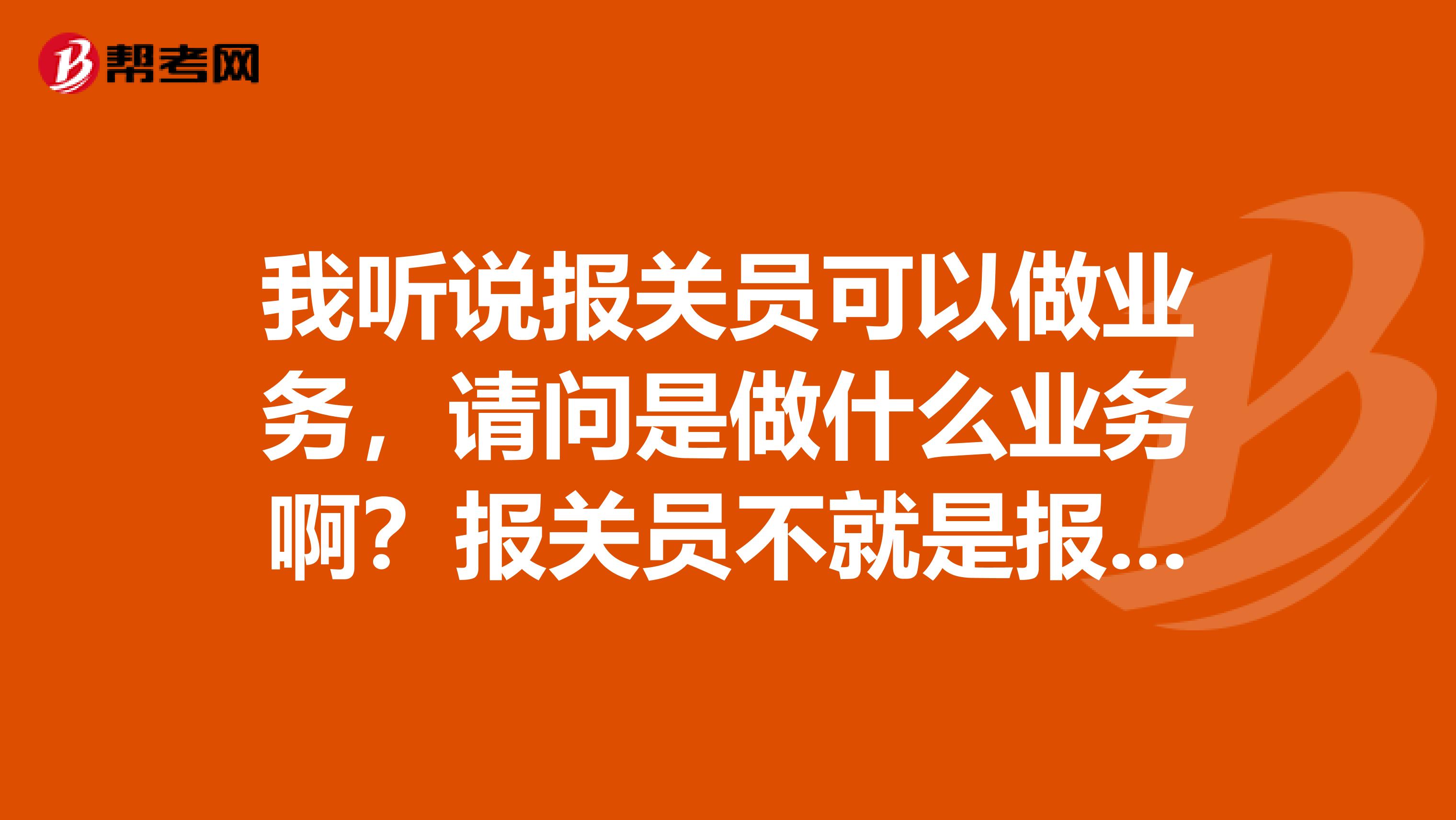 我聽說報關(guān)員可以做業(yè)務，請問是做什么業(yè)務?。繄箨P(guān)員不就是報關(guān)嗎？