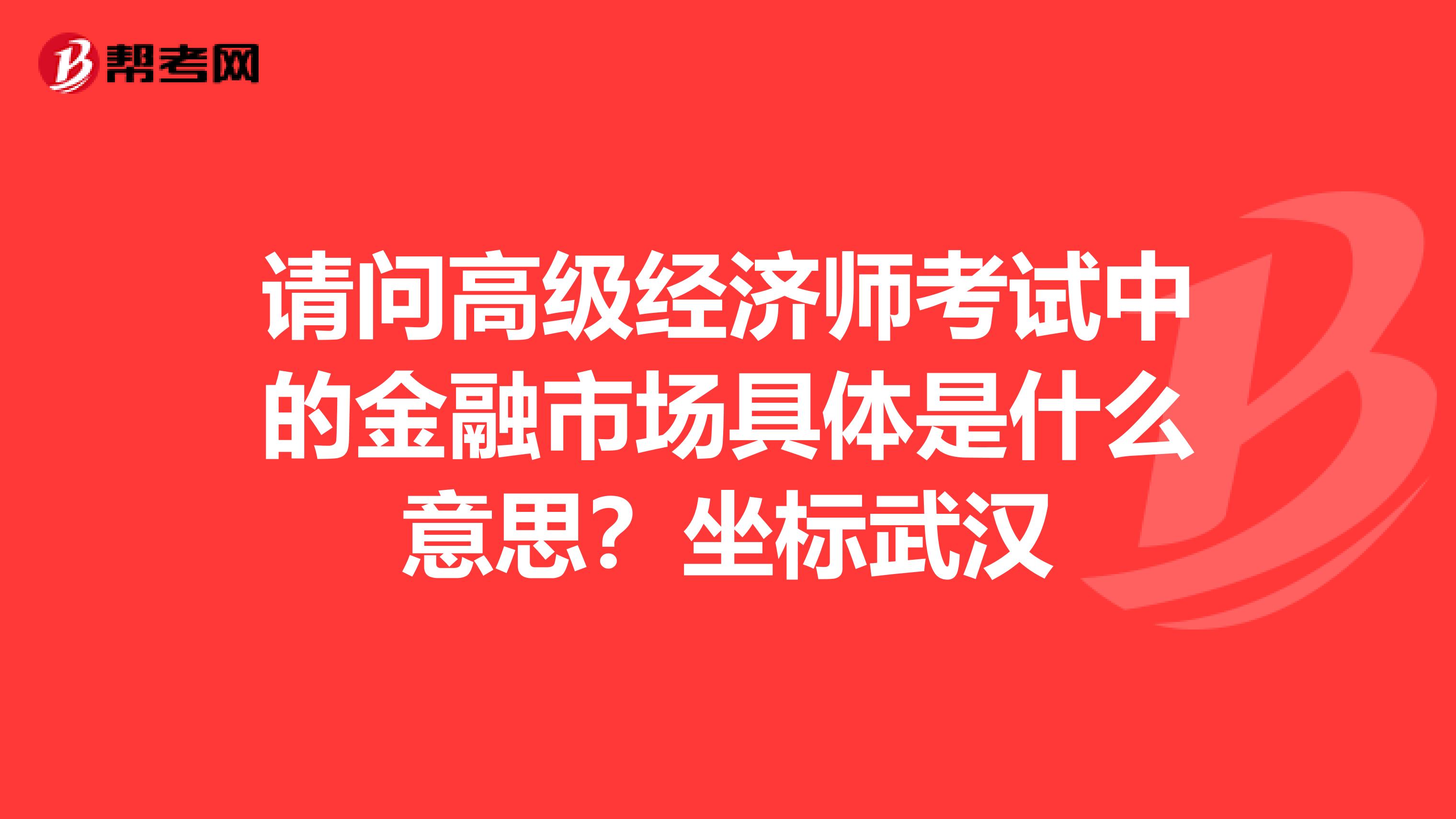 请问高级经济师考试中的金融市场具体是什么意思?坐标武汉