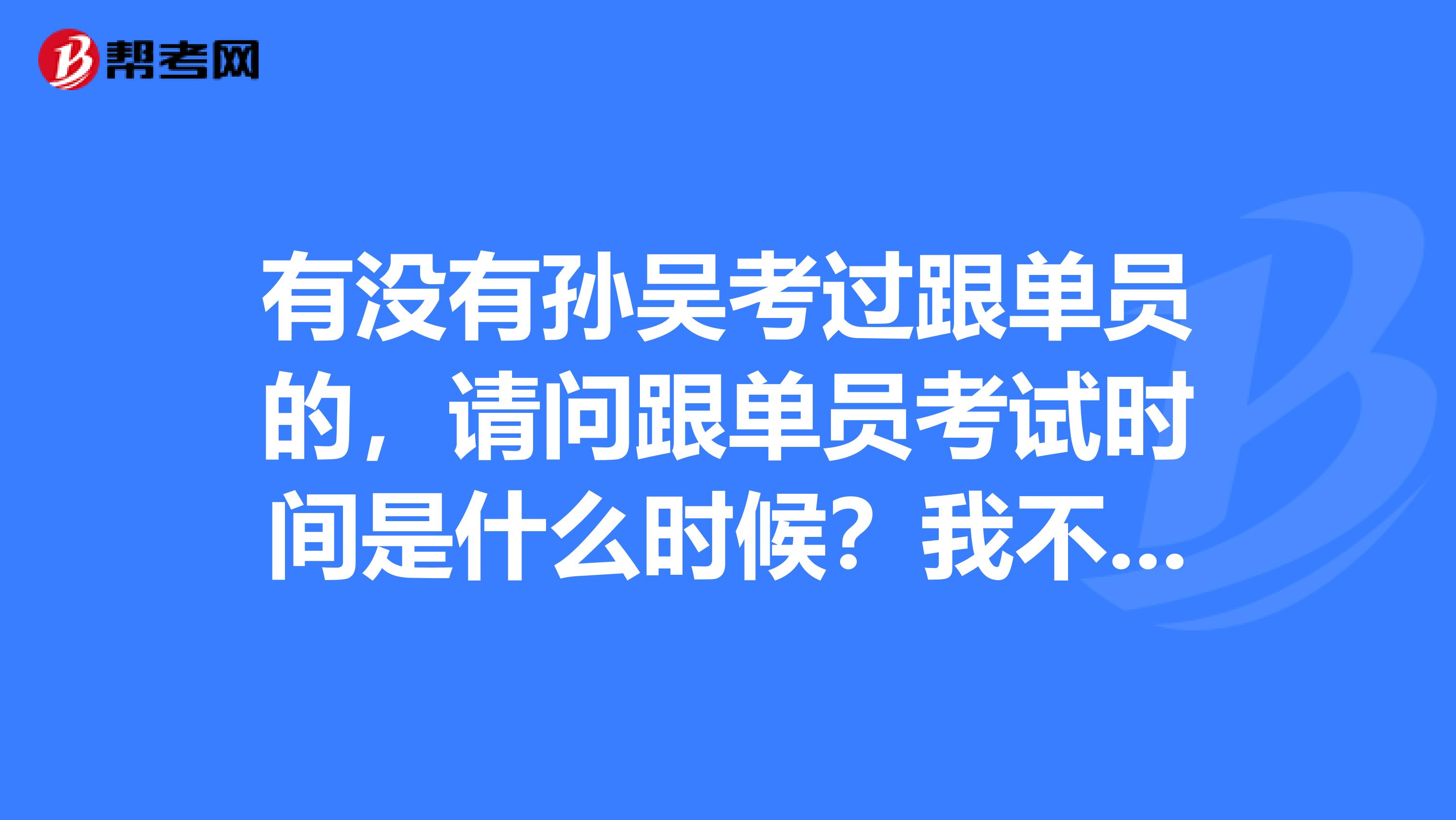 有没有孙吴考过跟单员的，请问跟单员考试时间是什么时候？我不是很了解。