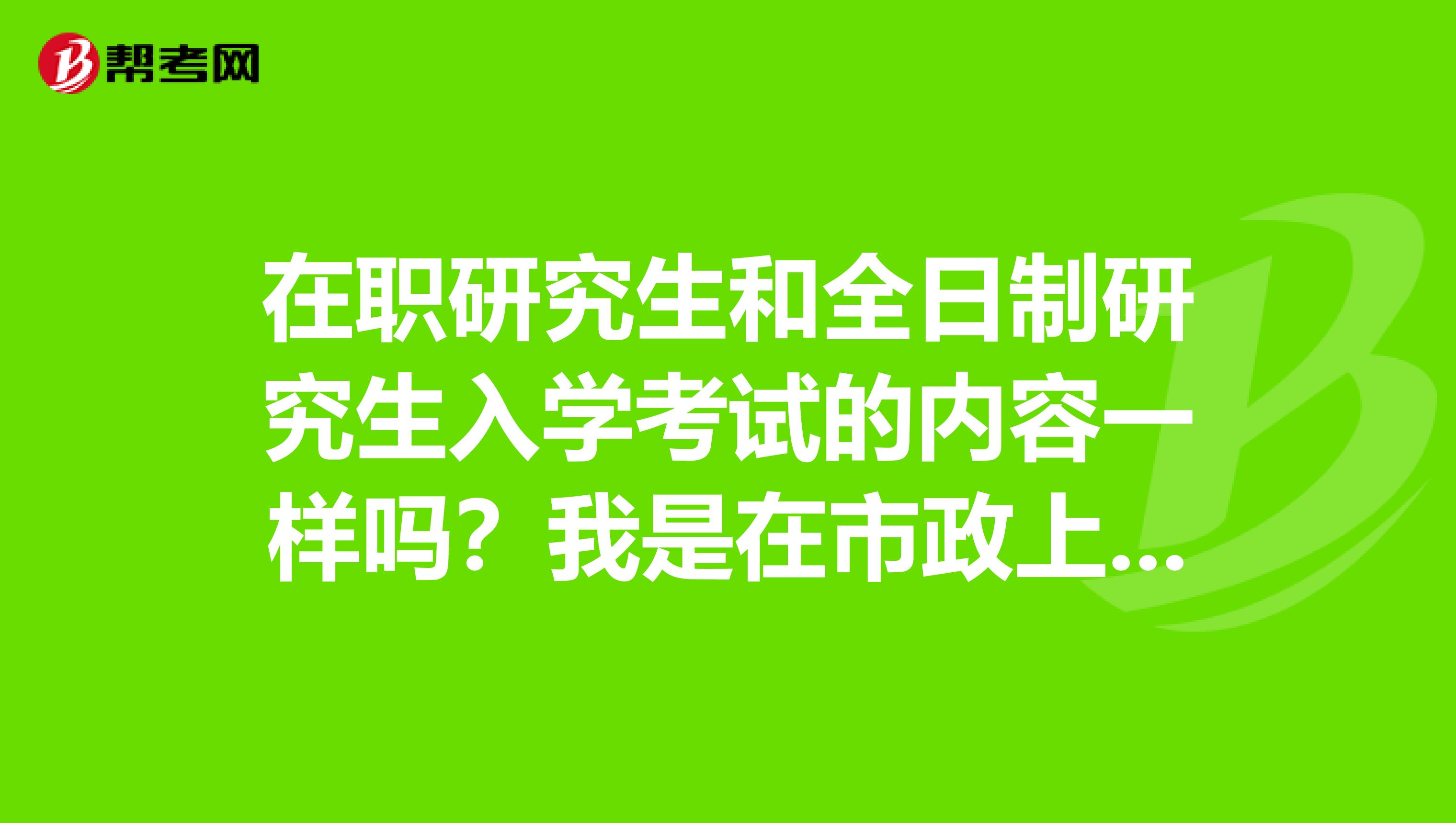 在职研究生和全日制研究生入学考试的内容一样吗？我是在市政上班的，想考研