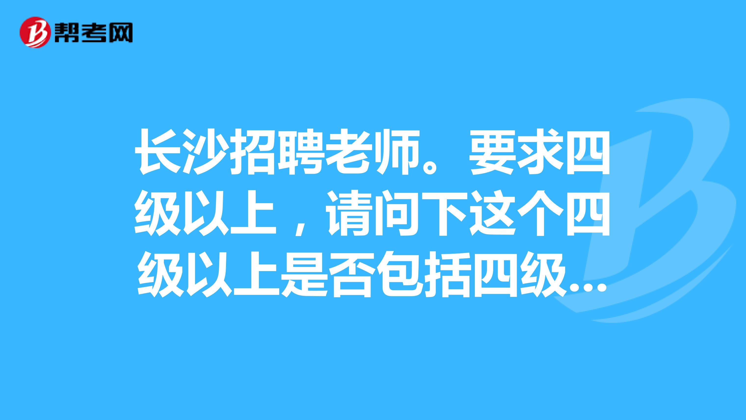 长沙招聘老师。要求四级以上,请问下这个四级以上是否包括四级啊,求专业人士解答,谢谢
