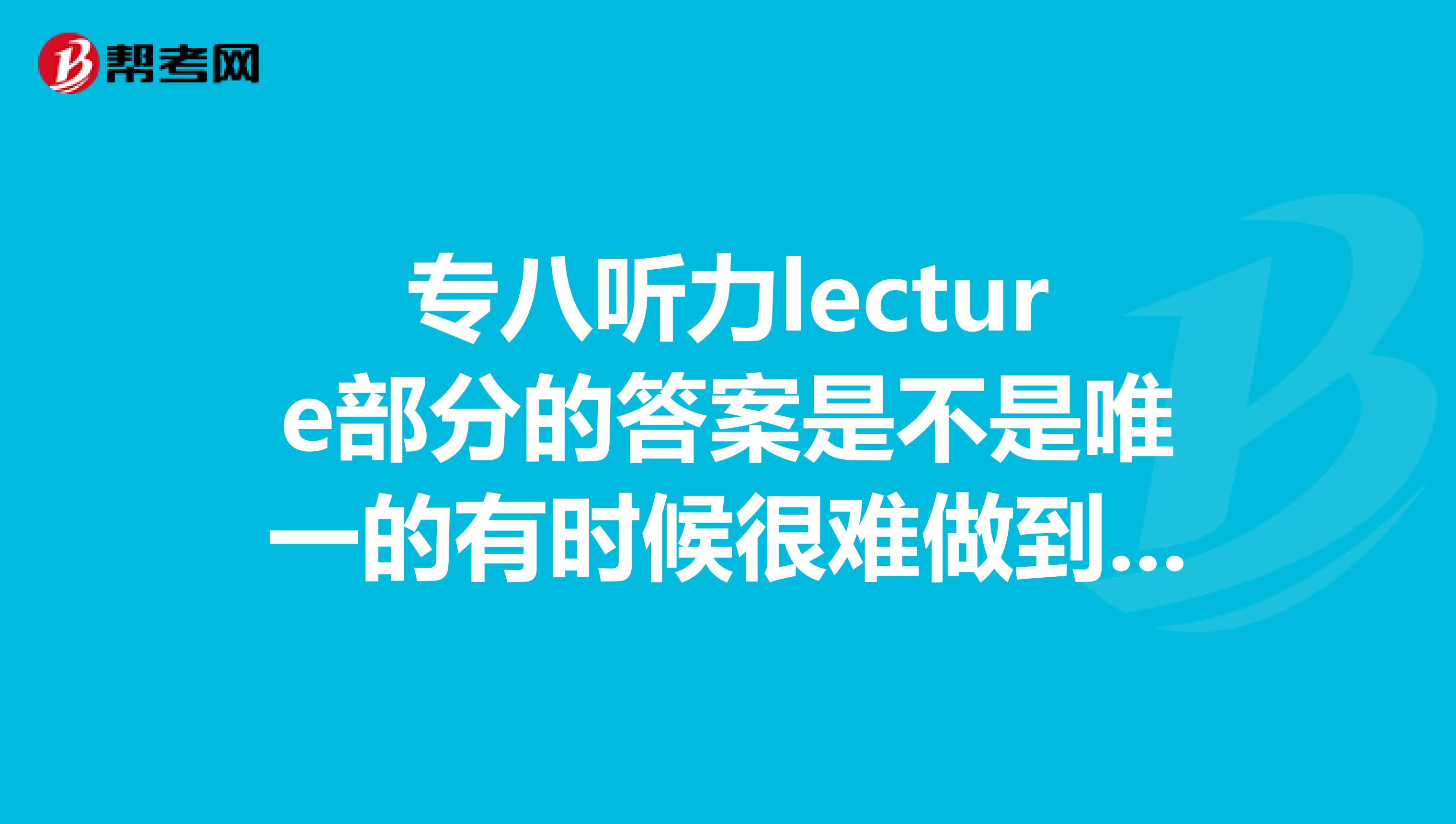 专八听力lecture部分的答案是不是唯一的有时候很难做到和书上给的答案一样lecture的评分标准是怎样的呢
