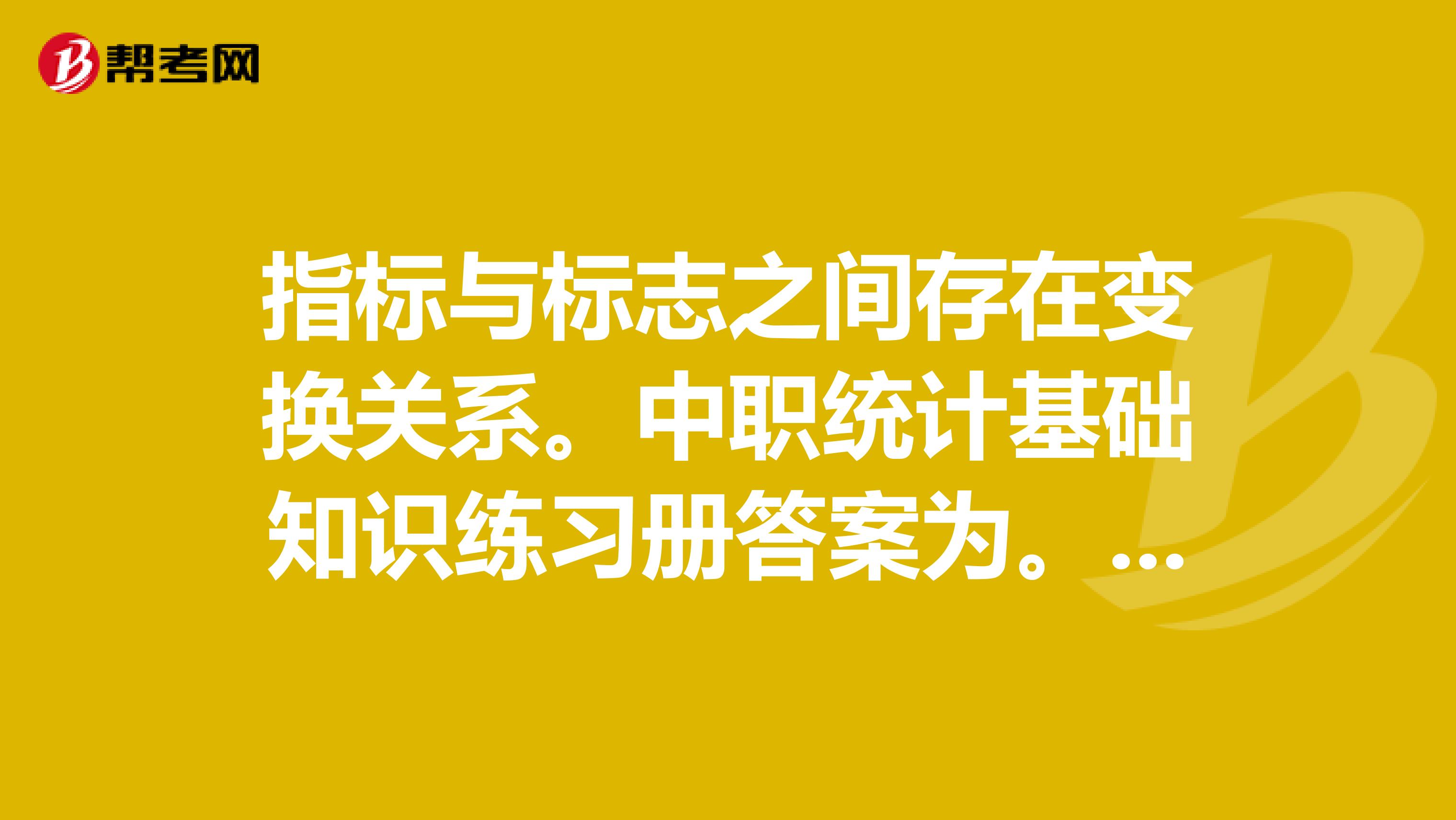 指标与标志之间存在变换关系。中职统计基础知识练习册答案为。我认为错。