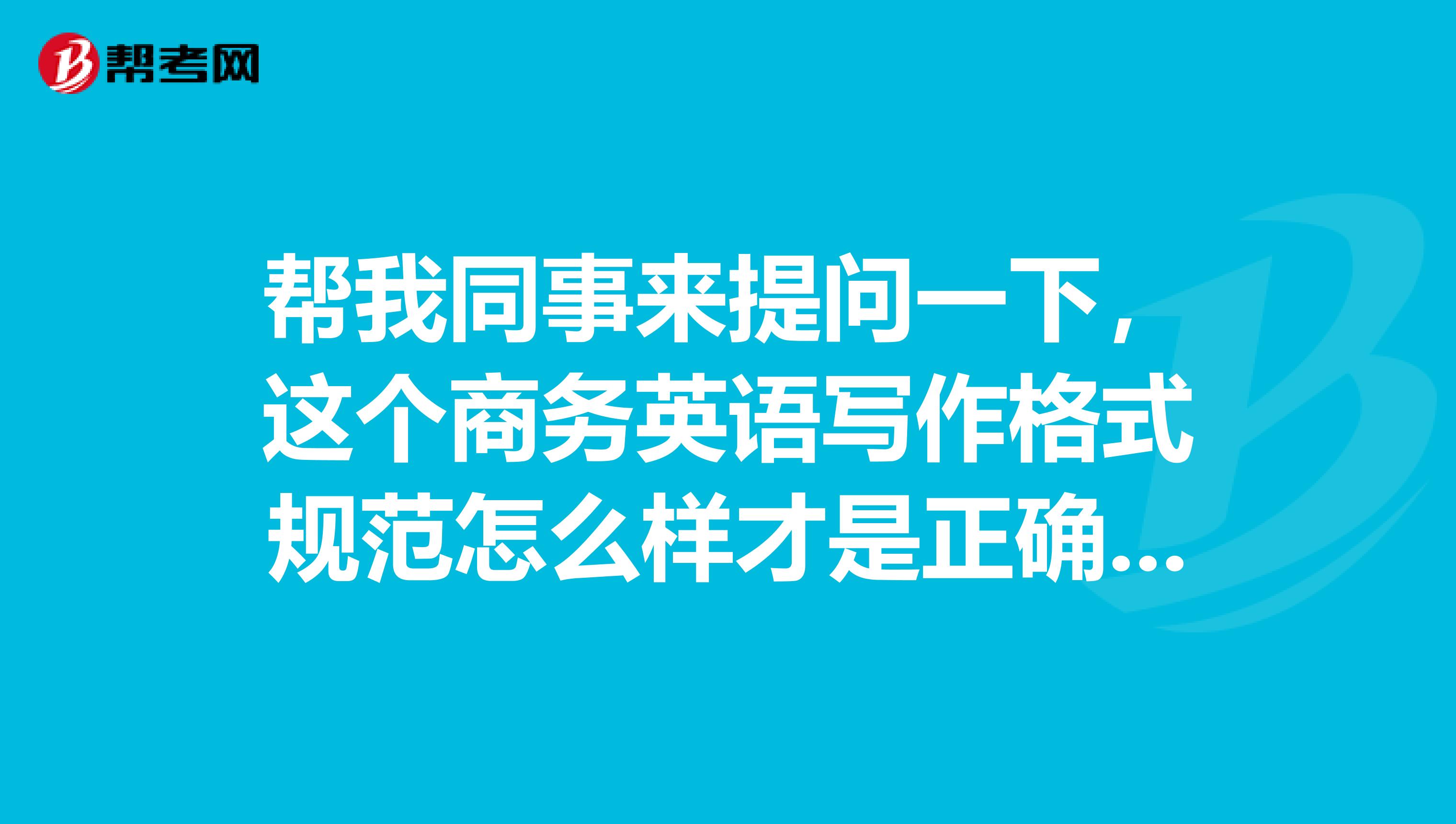 帮我同事来提问一下,这个商务英语写作格式规范怎么样才是正确的呀?