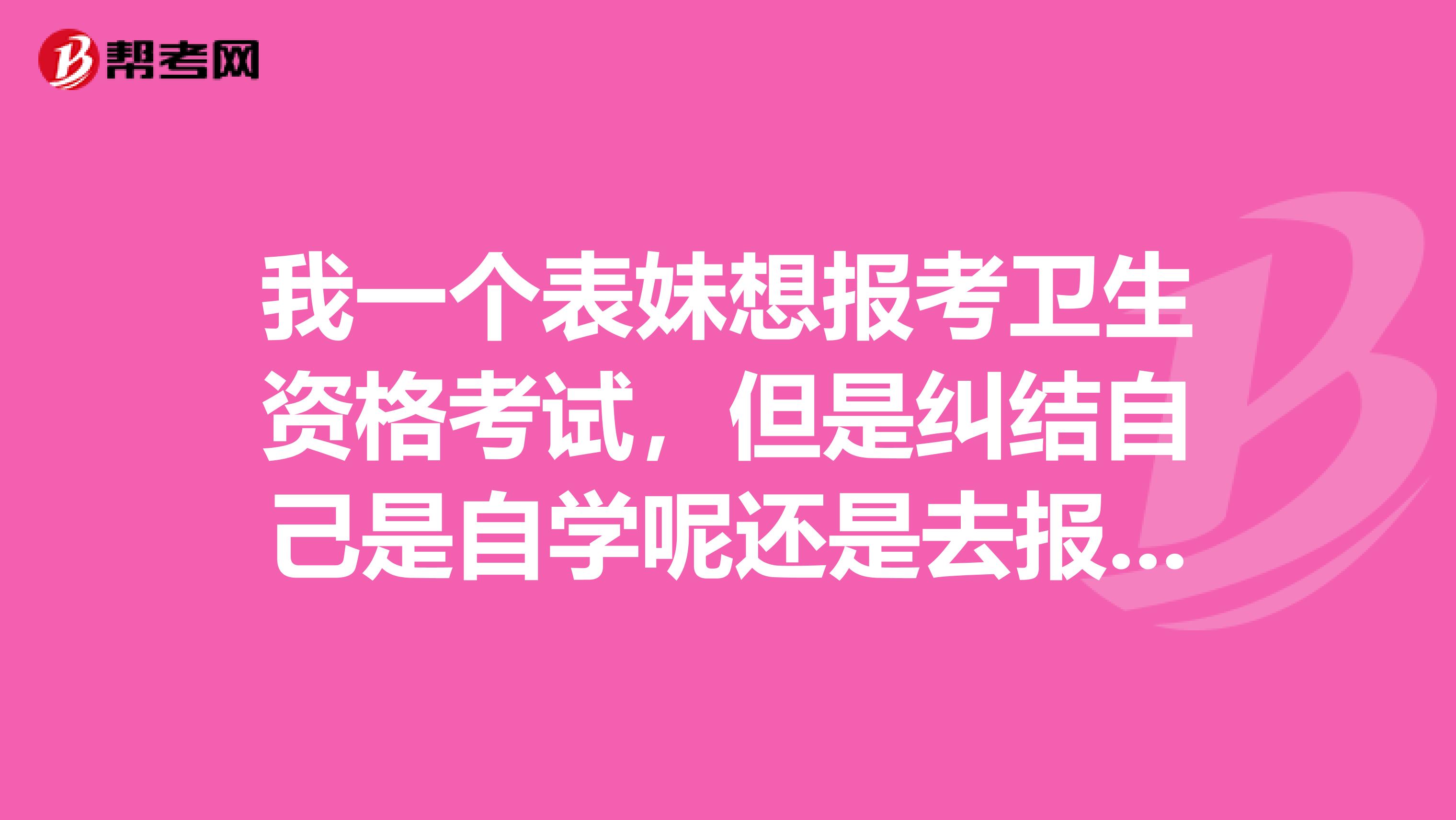 我一个表妹想报考卫生资格考试,但是纠结自己是自学呢还是去报班,大家能给个意见吗?