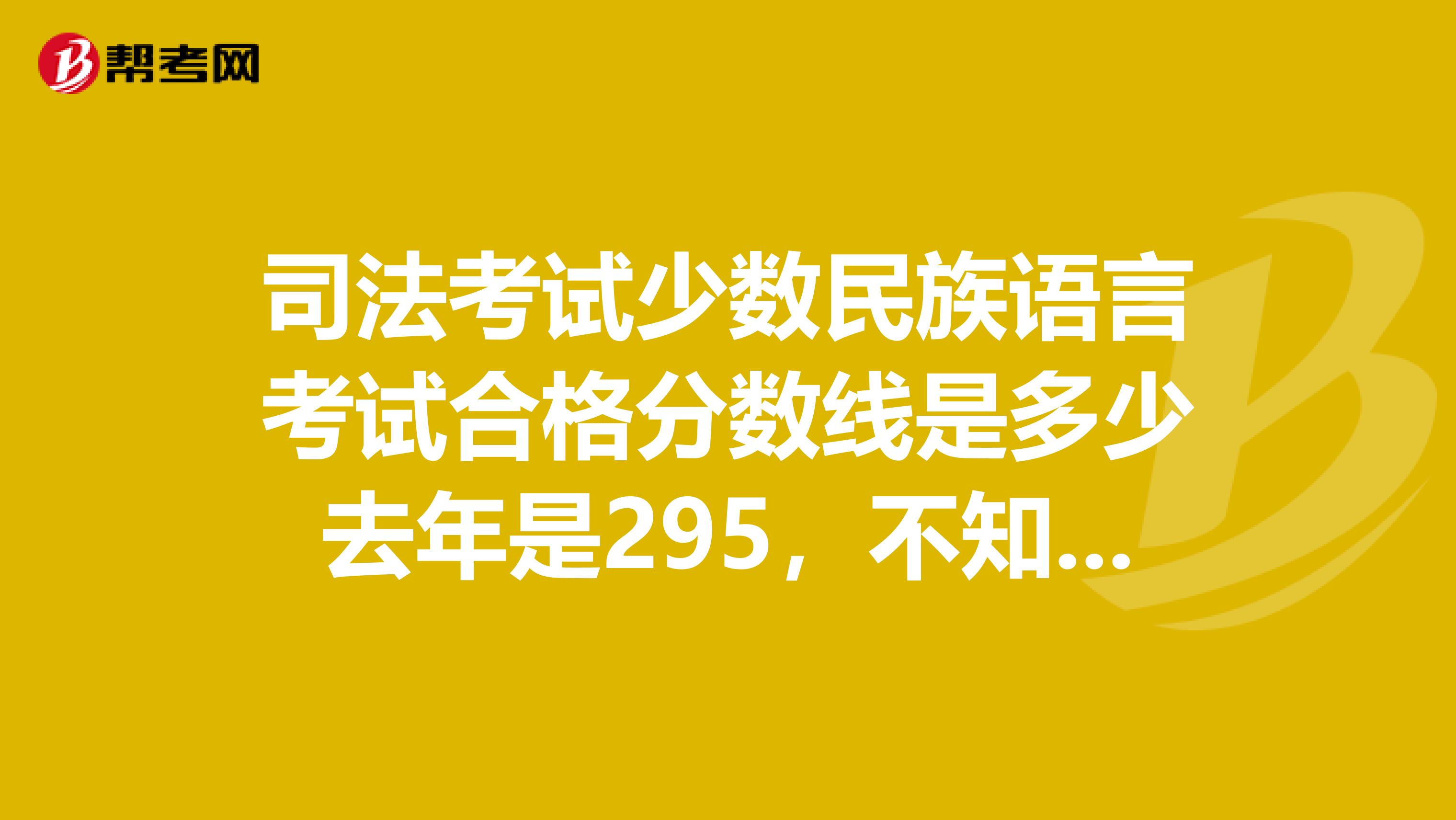 司法考试少数民族语言考试合格分数线是多少去年是295,不知今年是多少什么时候公布