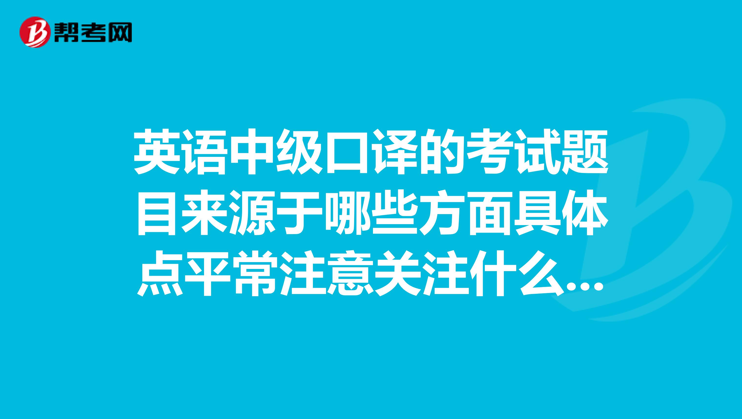英语中级口译的考试题目来源于哪些方面具体点平常注意关注什么看什么杂志报纸