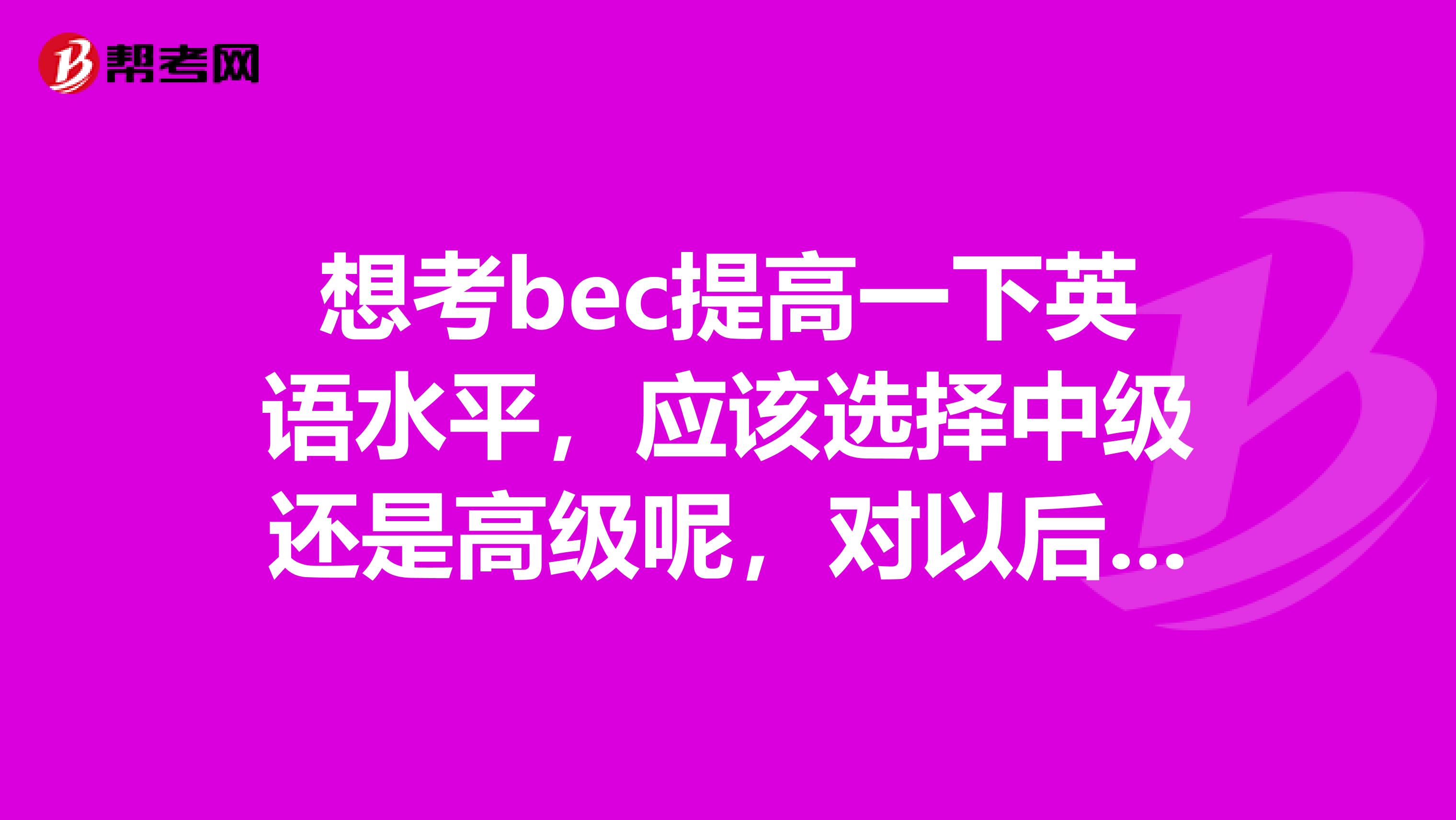 想考bec提高一下英语水平,应该选择中级还是高级呢,对以后进外企工作是否有帮助?