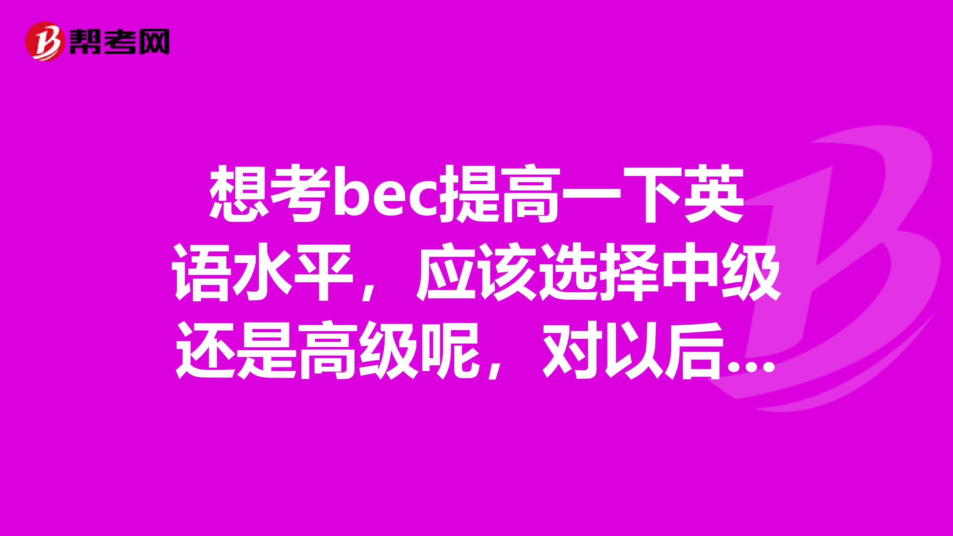 想考bec提高一下英语水平，应该选择中级还是高级呢，对以后进外企工作是否有帮助？