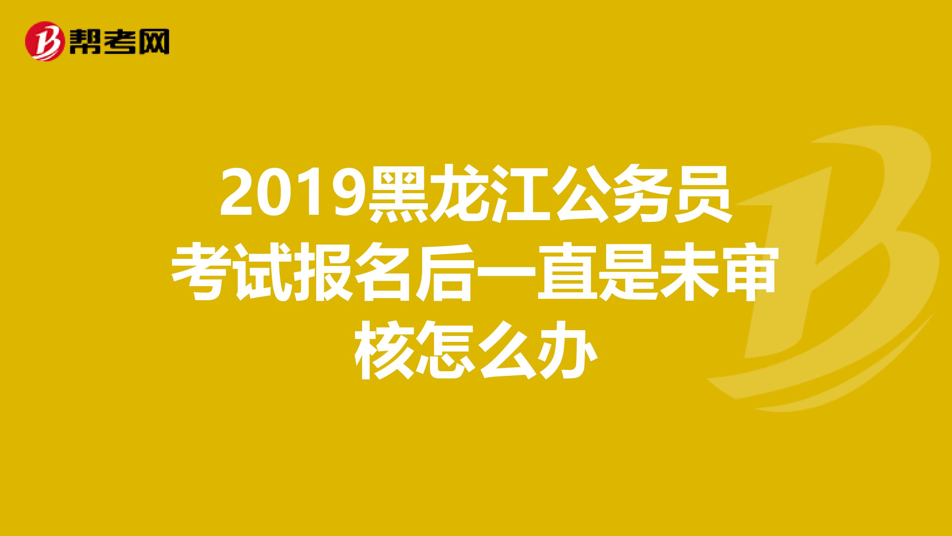 2019黑龍江公務員考試報名后一直是未審核怎么辦