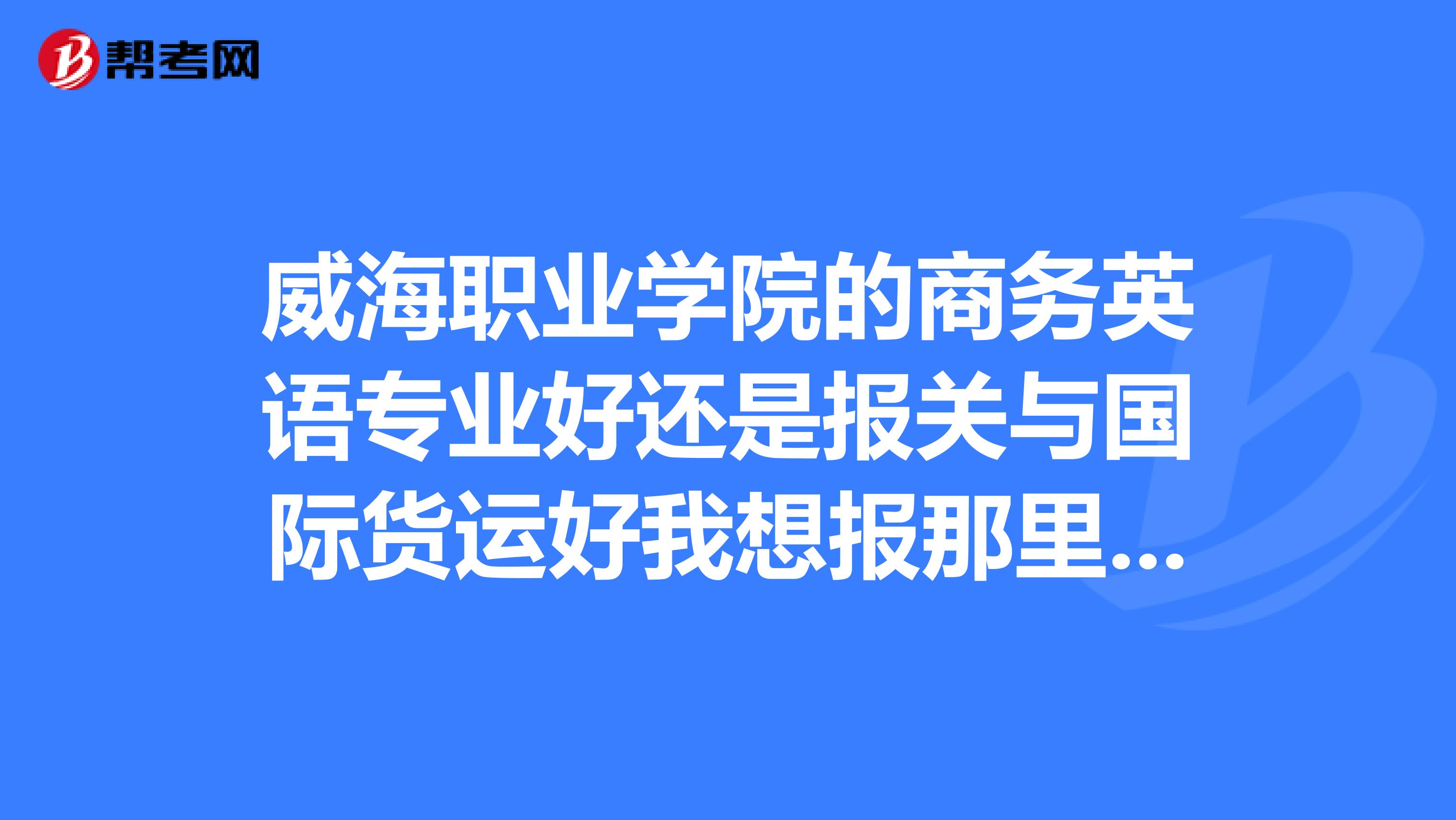威海職業(yè)學(xué)院的商務(wù)英語(yǔ)專業(yè)好還是報(bào)關(guān)與國(guó)際貨運(yùn)好我想報(bào)那里，清說(shuō)實(shí)話。小妹不勝感激