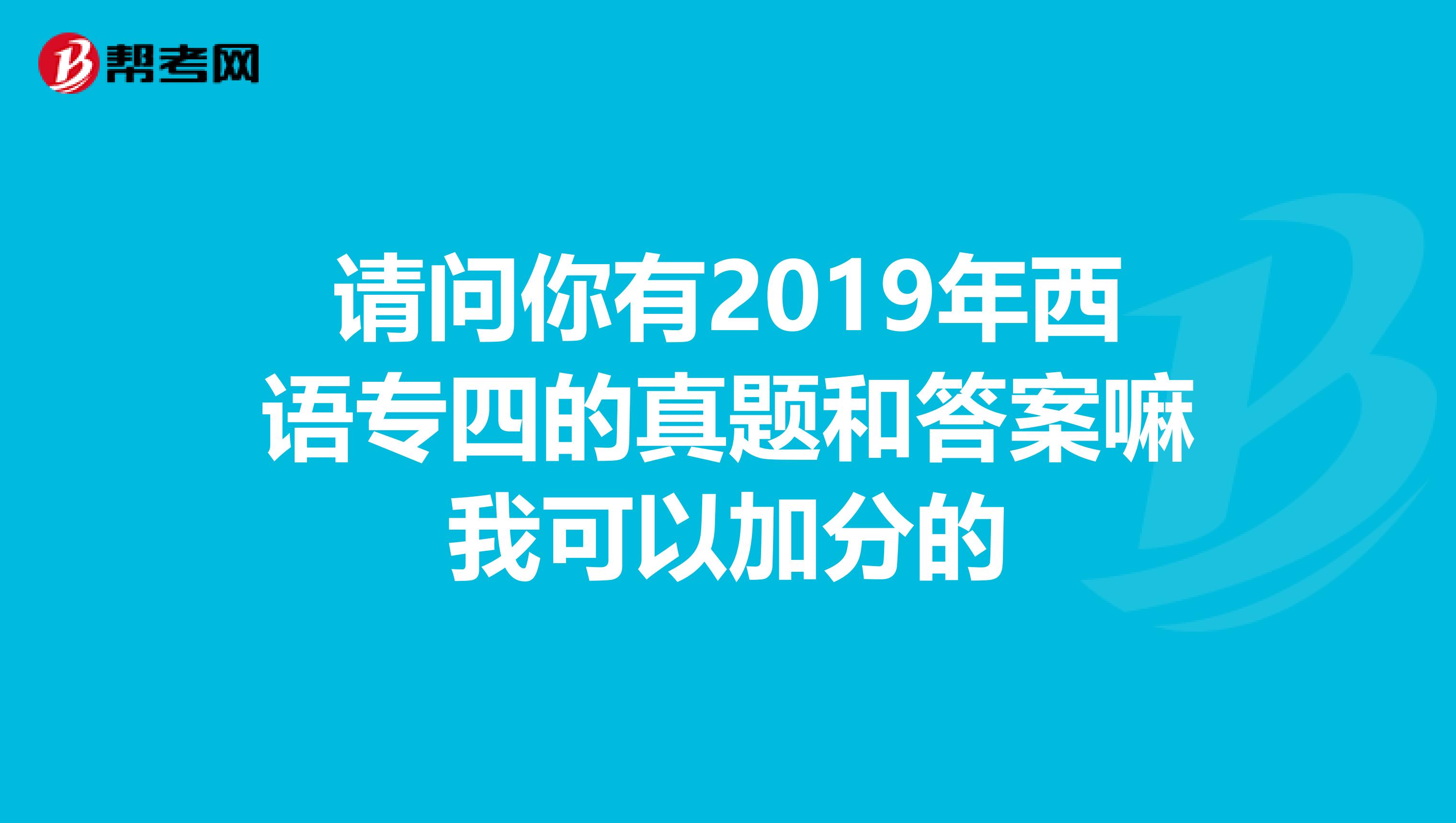 请问你有2019年西语专四的真题和答案嘛我可以加分的