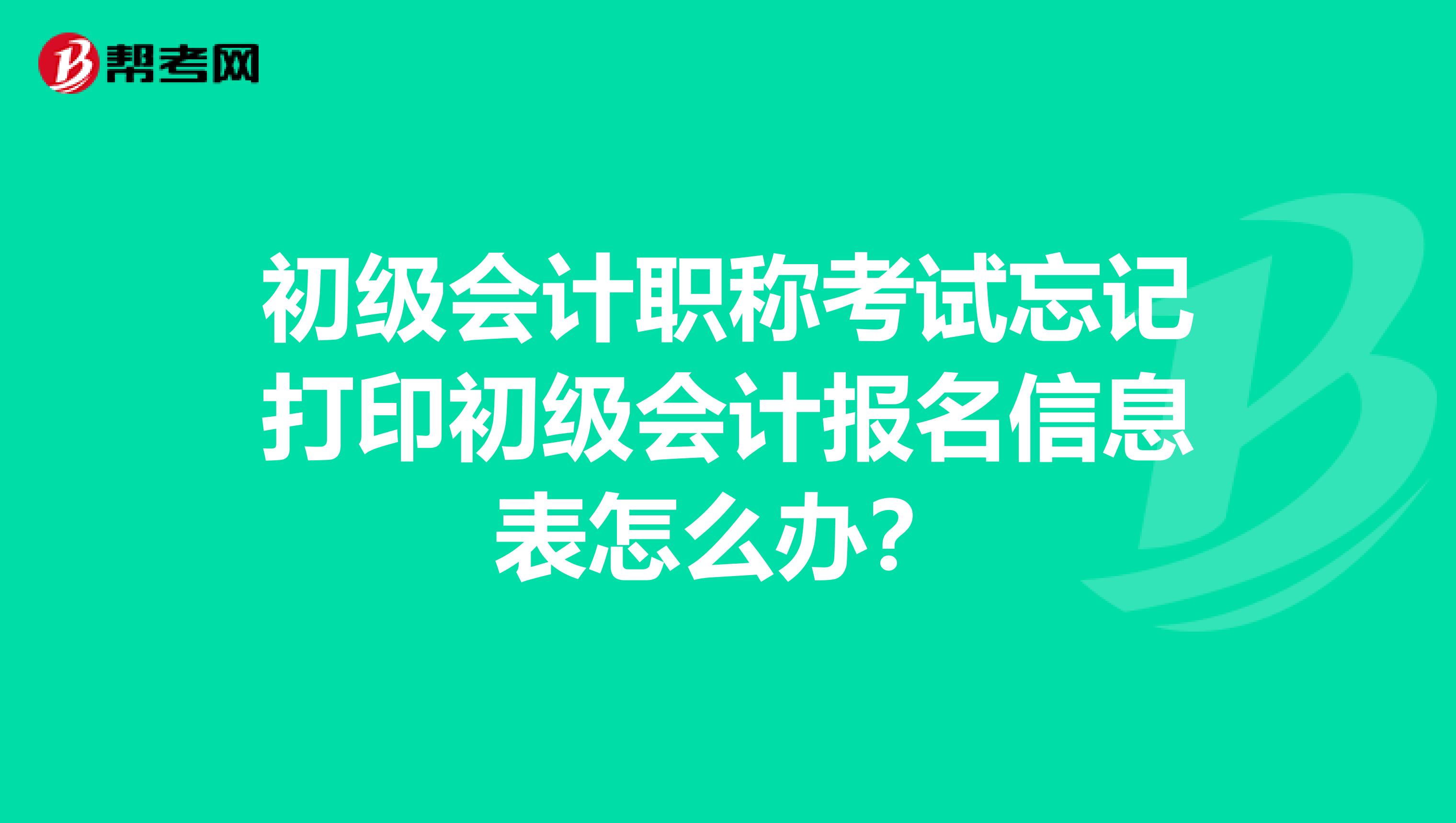 初級會計職稱考試忘記打印初級會計報名信息表怎么辦？