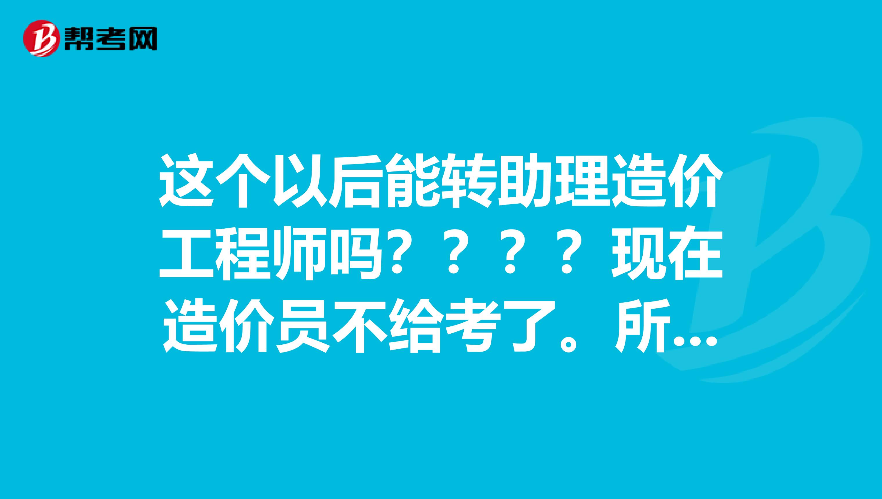 这个以后能转助理造价工程师吗????现在造价员不给考了。所以想知道这个证书有用吗?