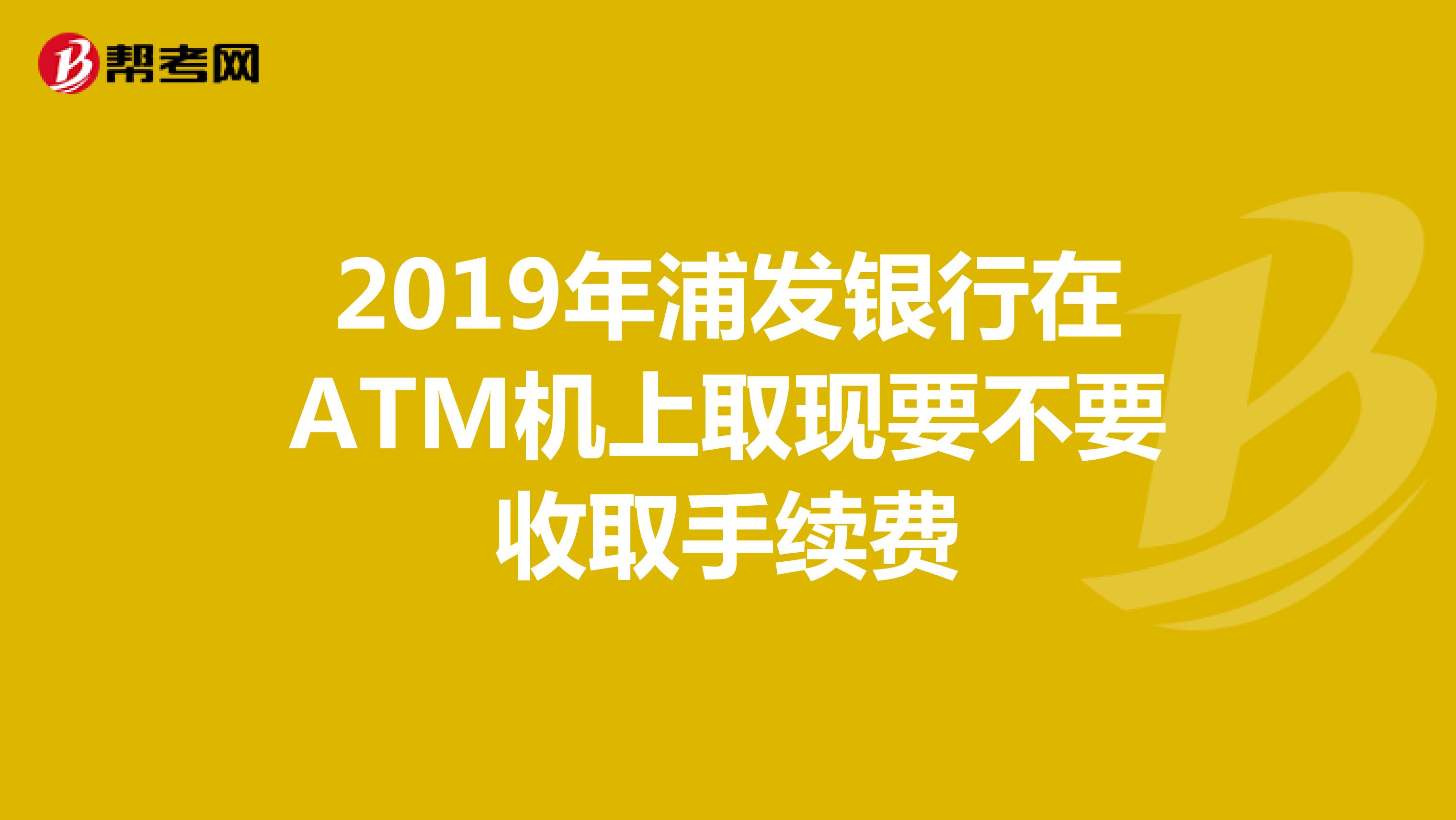 2019年浦发银行在ATM机上取现要不要收取手续费