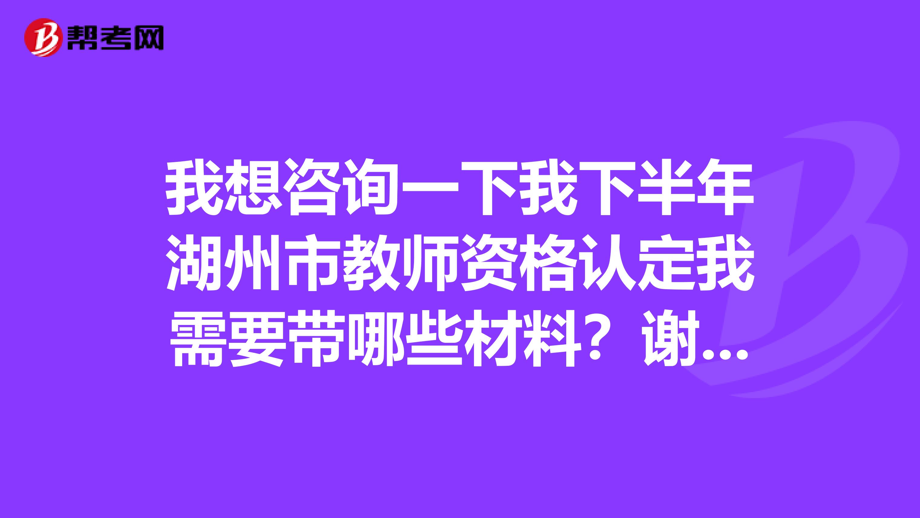 我想咨询一下我下半年湖州市教师资格认定我需要带哪些材料?谢谢告知